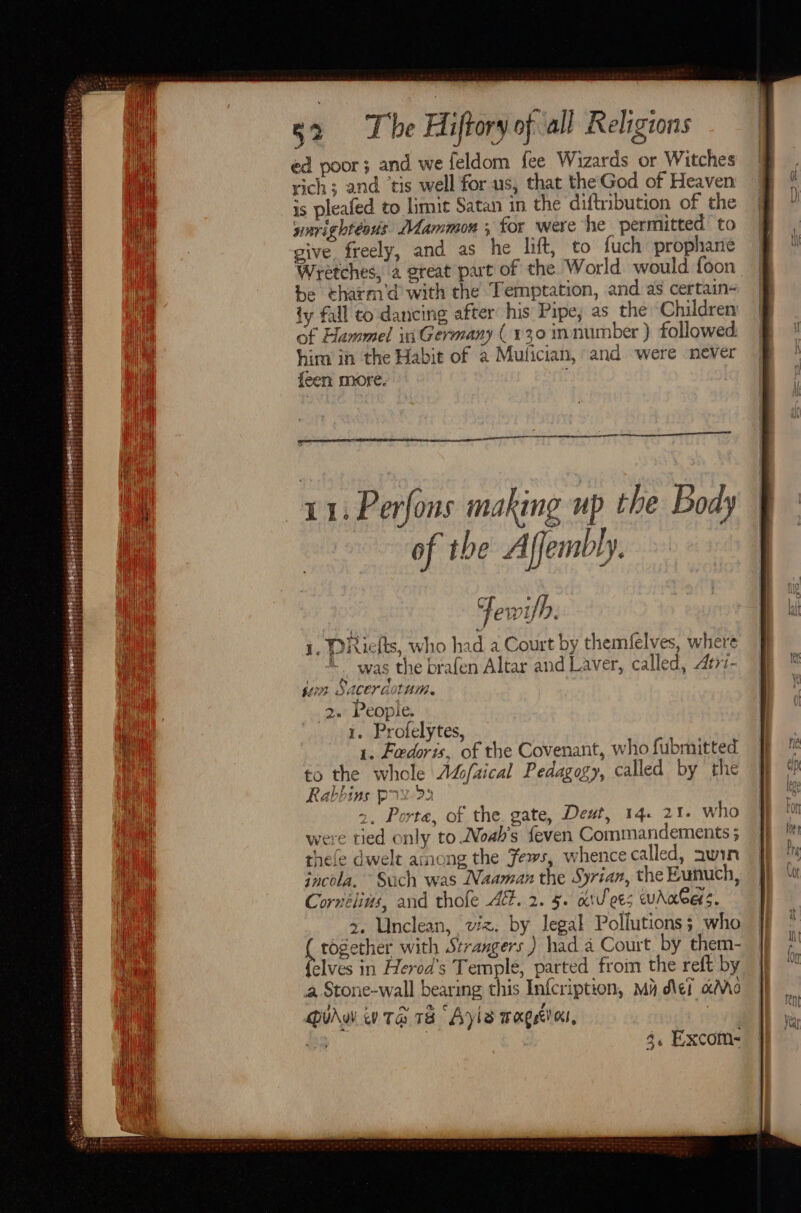 Gtatt sO est peas tats is ieee ss rhb tea EA ERE DET SBE ii ais AF a ah Ta asi he ead! ag seiit 32 The Hiftoryof all Religions ed poor; and we feldom {ee Wizards or Witches rich; and ‘tis well for us, that theGod of Heaven is pleafed to limit Satan in the diftribution of the warightéoris Mammon ; for were he permitted to give freely, and as he lift, to fuch propharte Wretches, a great part of the World would foon be tharm’d with the Temptation, and as certain- ty fall to dancing after his Pipe, as the ‘Children of Hammel in Germany (130 innumber ) followed him in the Habit of a Mulician, and were never feen more. 11: Perfons making up the Body of the A fembly. C ff ewyn. 1. DRiefts, who had a Court by themfelves, where _y Was the brafen Altar and Laver, called, Atri- jon Saceraotum. 2.’ People. 1. Profelytes, 1. Fedoris, of the Covenant, who fubmitted to the whole Adcfaical Pedagogy, called by the Rabbins prs &gt;) : 2, Porte, of the. gate, Deut, 14. 21. who were tied only to Noah's feven Commandements ; thefe dwelt ainong the Jews, whence called, awin jncola. Such was Naaman the Syrian, the Eunuch, Cornélins, and thofe At. 2. 5. ai'ees uAnbers. &gt;. Unclean, viz. by legal Pollutions; who freee with Strangers) had a Court by them- elves in Herod's Temple, parted froin the reft by a Stone-wall bearing this Infcription, Ma del Mo Diu iv ta 18 Ayls mage, 3