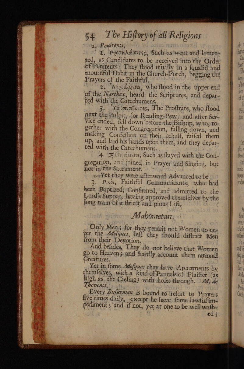 2. Pesstents, if . | '¥, PooonAdiovrec, Such-as wept and lament ted, as Candidates to. be received into the Order of Penitents: They ftood ufually in a {qualia and mournful Habit in the Ghurch-Porch, begging the Prayers of the Faithful. ohh Bio vearn’ 2, Aico@ucvot, who ftood in the upper end of the Narthex, heard the Scriptures, and depar- ted with the Carechumens. 7 ate 3. Yaemintovres, The Proftrate, who ftood next the Bulpic, (or Reading-Pew) and after Ser- vice ended, fell down before the Bithop, who, to- gether with the Congregation, falling down, and making Confellion ‘on their. ‘dehalt, faifed them up, and laid his hands upon them, and they depar- ted with the Catechumens. . 4 BS bisducvot, Such as ftayed with the Con- gregation, and joined in’ Prayer and Singing, but fot inthe Sacrament. © = 05.0) | ee-Yet they were afterward Advanced:to be 3. Piso, Faithful Commnuinicants, “who&gt; had been Baptized; ‘Confirmed, and admitted to the Lord's Supper, shaving approved themrfelves by the long train of a: ftric and pious Life, Mabometan: _ Only. Men 5, for they permit not Women ‘to ‘en: ter the Ado/ques, ‘left they fhould diftraa Men from their. Devotion. And; befides, They do not believe that Women go to Heaven 5. and hardly account them rational Creatures. | , Yet in fone Adofques they have Apartments by themfelves, with.a kind of Pannelsof Platter (as high as. the Cieling) with holes through. ' AZ, de MCVENI, 3) | .