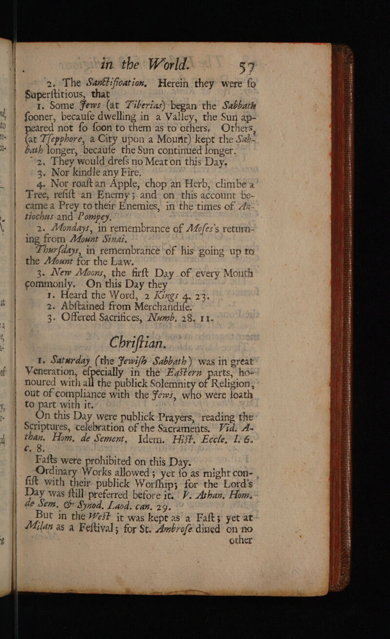 ) at of ys in the World. 39 2. The Santtification, Herein they were’ fo Superititious, that _ 4. Some Fews (at Tiberias) began the Sabbath fooner, becaule dwelling in a Valley, the Sun ap- peared not fo foon to them as to others, Others, (at Z/epphore, a City upon a Mourir) kept the Sab- bath longer, becaufe the Sun continued longer. 2, They would drefs no Meat on this Day. 3. Nor kindle any Fire. 4. Nor roaftan Apple, chop an Herb, climbe a Tree, refift'an Enemy; and on this account be- camea Prey to their Enemies, in the times of Alz- tiochus. and Pompey. : 2. Mondays, in remembrance of AZfes’s return= ing from ALowat Sinai. Thurfdays, in remembrance of his going up to the Avount for the Law. | 3. New Afoons, the firft Day of every Month ¢ommonly. On this Day they 1. Heard the Word, 2 Kings 4. 23. 2. Abftained from Merchandife. 3. Offered Sacrifices, Numb, 28. 11. Chriftian. 1. Saturday (the Fewifh Sabbath) was in great noured with all the publick Solemnity of Religion, out of compliance with the Fews, who were loath to part with it. @ ibe On this Day were publick Prayers, ‘reading the Scriptures, celebration of the Sacraments.’ Vid. A- ‘we Hom, de Sement, Uden. Hit. Eccle. 126. £38, Fafts were prohibited on this Day. fift with their publick Worfhip; for the Lord's Day was ftill preferred before it. | V. Athan, Hom, BStisiskeabelehtltitaleaheletsy4 igbihdsens+s4s:| (ls mbeiempMaiitsisioralsionersts tabehenett |: dgeawesd ickcsohoetsahesibadel ° . &lt;