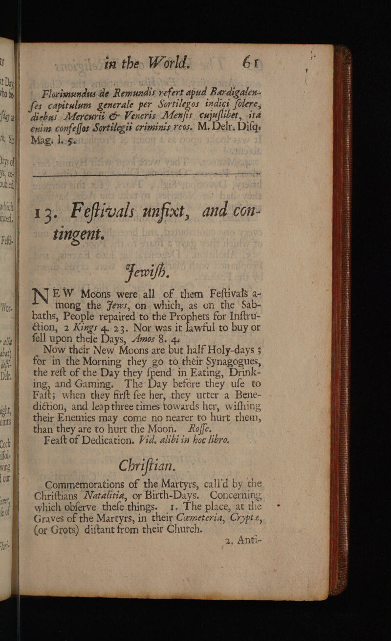 Kat AN batt | Moat} t hg ! ipity Aeiite | in the. World. 6X Flovimundus de Remundis refert apud Bardigalen- fes capitulum generale per Sortilegos indict folere, dicbus Mercuris &amp; Veneris Menjfis cnjnflibet, ita enine confel{os Sortilegis criminis rcos. M. Delr. Dilgs Mag, 1.5. ee eal i 4. F eftivals unfixt, and COnN- tingent. Fewifh. N EW Moons were all of them Feftivals a- thong the Jews, on which, as on the Sab- baths, People repaired to the Prophets for Inftru- étion, 2 Kings 4. 23. Nor was it lawful to buy or fell upon thele Days, Amos 8. 4. Now their New Moons are but half Holy-days ; for in the Morning they go to their Synagogues, the reft of the Day they {pend in Eating, Drink- ing, and Gaming. The Day before they ufe to Fait; when they firft fee her, they utter a Bene- diction, and leap three times towards her, wifhing their Enemies may come no nearer to hurt them, than they are to hurt the Moon. Roffe. Feaft of Dedication. Vid. alibi in hoc libro. Chriftian. Commemorations of the Martyrs, cali’d by the Chriftians Natalitia, or Birth-Days. Concerning which obferve thefe things. 1. The place, at the Graves of the Martyrs, in their Cameteria, Crypte, (or Grots) diftant from their Chutch. 2, Anti- ps erea 0G soi biletiiat € os tim ‘'?