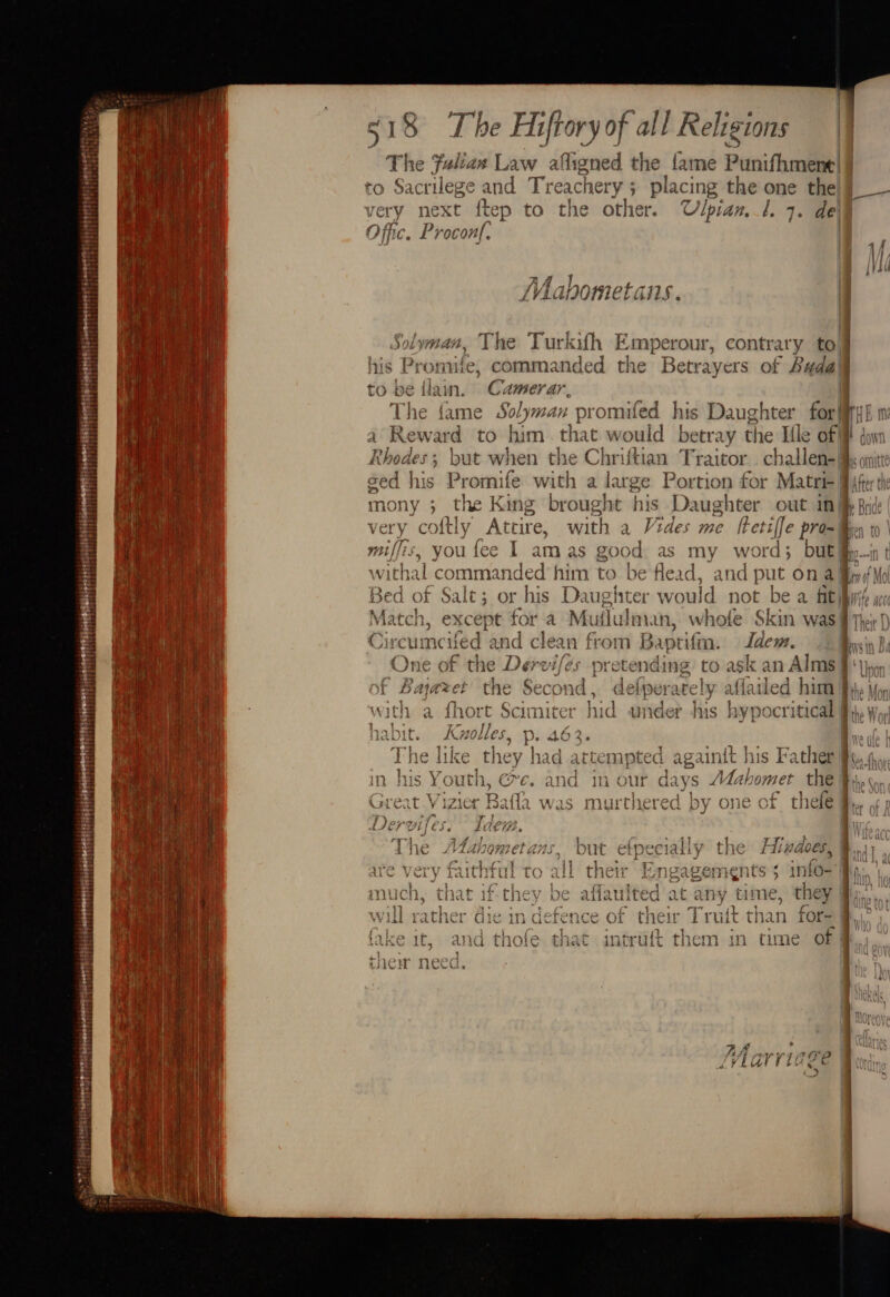 a) rn: ¢ adh) $5 srerseerettietpecats es — % ese a a ae = = oan s18 The Hiftoryof all Religions | The faliax Law afligned the fame Punifhment | to Sacrilege and Treachet ry; placing m5 ra the|g — very next ftep to the other. Ulpian.l. 7. de Procon|. | yi 4a 1Asr 4 4- » c | LVAGNOMECTGHS . yman, The Turkifh Emperour, contrary tolj his Pronsides commane ay i Betrayers of Badal be lain. Camerar, | The fame Solyman promifed his ey ar for fir} Em: ies ward to him. that would betray t Ile oF MF down 1 } bigaes: &gt; but when the Chriftian Traitor. ch ole 9 it sed his Promife with a large Portion for Matri- Bjfert mony ; the King brought his Daughter out inj i very coftly Attire, with a vide s me rads pro-% miffis, you fee I amas apes as my word; butlfiyint vithal commanded him to be Head, and put. ona Win if Me Bed of Salt; or his Dat harnied would not be a ftiiyi/ Match, except fora Muflu Iman, whole Skin was | Their { i OS kis tanta dies A lawn) Gast Tavis Ide ae Arcumcued and clean from baptium. acy. mys f Y\eng a 2 7 5 reatl~ . taf ae ay Ay c Fed bog | 1} CIne Of the Dervife. pretending to ask an Alms a Vieon vot f Bajazet the Second , deiperately afla led | him the Moni with a {hort Scimiter hid under his reas itical M the ¥ 1 ¥ 72 p 4h ] &lt;7 he LtrnAhe | a ar pe ejali YO CES 2 1 WG0ES, and) ui rEngageme€nts 5 1ntO- Hy S, NC i1€d at any time, they mers na 0 2h eee : idl tneir £ruit than rOr- 12 l intru{t them in time oF | ‘ | | ) | | By a. ry Dt AA ns SPL HE pesptp yg OIE | 7viarriégge Or «3 \a