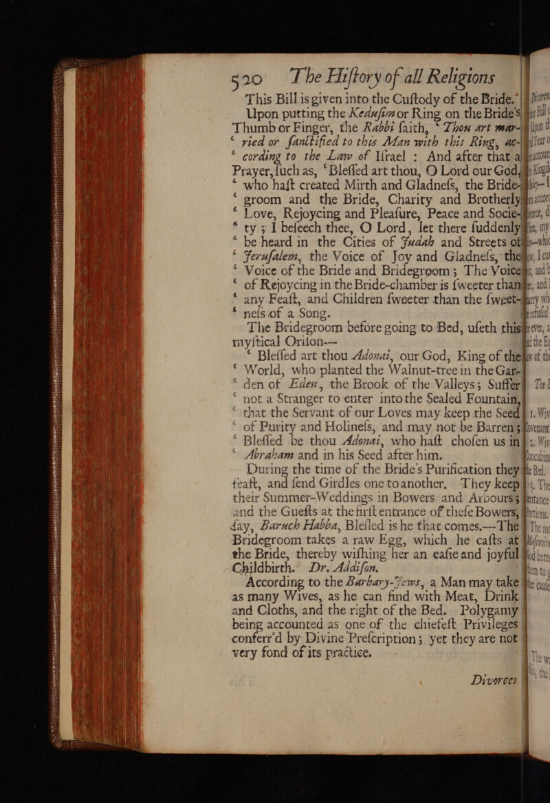 This Bill is given into the Cuftody of the Bride.” | Dit Upon putting the Kedu/im or Ring on the Bride's §y si! Thumb or Finger, the Rabbi faith, * Thom art mar-\\ jo! * ried or fanttified to this Man mith this Ring, ac-qi\a' * cording to the Law of Urael : And after that ajqeatoll Prayer, {uch as, ‘Bleffed art thou, O Lord our God # hig * who haft created Mirth and Gladnefs, the Bride- “ groom and the Bride, Charity and Brotherlyjn: * Love, Rejoycing and Pleafure, Peace and Socie-jut * ty 3 I befeech thee, O Lord, let there fuddenly gs, “ be heard in the Cities of Fudah and Streets offfy—vil * Ferufalem, the Voice of Joy and Gladnefs,: thei, | ai! * Voice of the Bride and Bridegroom 3 The Voicem, at of Rejoycing in the Bride-chamber is {weeter thaniie, any Feaft, and Children fweeter than the {weet-any nefsiof a Song. me rctuled The Bridegroom before going to Bed, ufeth thish myi{tical Orifon-- * Bleffed art thou Adonai, our God, King of the © World, who planted the Walnut-tree in the Gar] * den of Eden, the Brook of the Valleys; Suffer! Tit] € 4 4 not a Stranger to enter intothe Sealed Fountain,} ‘ that the Servant of cur Loves may keep the Seed § 1. Wiv of Purity and Holinefs, and may not be Barren 3oremnt ‘ Blefled be thou Adonai, who halt chofen us in}. Wir Abraham and in his Seed after him. Moncuoin During the time of the Bride's Purification they Me Bex feaft, and fend Girdles one toanother, They ee iT The their Summer-Weddings in Bowers and Arbours Pettance 3 . 1y &gt; and the Guefts at the firft entrance of thefe Bowers, tions day, Baruch Habba, Bielled is he that comes.---The 9 The iy Bridegroom takes a raw Egg, which he ca{ts at [bln the Bride, thereby wifhing her an eafieand joyful iit: Childbirth. Dr. Addifon. Been to aK According to the Barbary-Fews, a Man may take iy nul as many Wives, as he can find with Meat, Drink} and Cloths, and the right of the Bed. Polygamy } being accounted as one of the chiefeft Privileges J conferr'd by Divine Prefcription; yet they are not § very fond of its practice. The | i ” Divorces Q tay | | ia