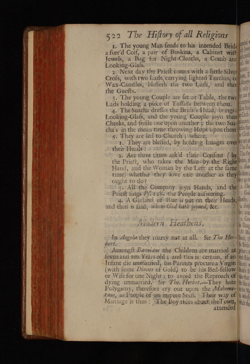 { fi! t . 5 eT Hae al a | | Hehe aie i aE ai ii Ba My } ‘ + | oH 7 itt y' tar Bi Haley ten | Liriiae Ria) ha me HE Paro y i wel t ‘} | hel t Ibi : Peappeverererseseeemegete ry ererere: mer eee posse somone teterrire oy SS) Hee EE aeereews Py sah ehsihiscaaees eb : iy any &lt;e Hiftory of all Religions 1. The young Man fends to-his intetided Brid( afurr'd Coif, a pair of Buskins, a Cabinet with], L ooking -Giafs. a | Wax-Cand! les; “blefie th the two Lads, and ther the Gueits. 4. The Suacha drefies the Bridéisd toad, brings¢ Cheeks, an d-{mile one upon another’; oil cha’s 1 yaa er are edad hrowing Hops upon them = askid thar. Content ( by D W . ~ €)D x ot pee a ed &lt; here hed ted CY paw] the Prieft, who takes the Ma va by- the Rights Hand, and the Woman by the Left at the famel)! Ail the. Company joyn Han ds, and the enw a Br ~~ Ping a . rricit tgs Lf. noe rhe People antwer ing. 4. A Garlafid Pre LUE) 1s put on their Heads, u and then 1s faia, whom God hath yoyned; 8c. 4 * typ WAU UY | i. : oar 29 bee ' arnt isnpwIc yy RUE FT FL EAEGI SOEEES ¢ rns | | At : POY MA: easy ees eee 3 i Fh sal in In 4ingoré they Marry Net at ai. Sir 740 He “Ntoule (¢ / + 7 Hi ) OEY e mine Br 1a or Wife for one Night 5, to avoid the Reproach of | co : J NALA | JYgarmy, therefore cry out upon the ALahome=\\ie sas People of an impure Soul, ) Ther way of) } int, , lage is thus: ‘“dhhe jo, pert abqut cheT own, | thy hth attendea |