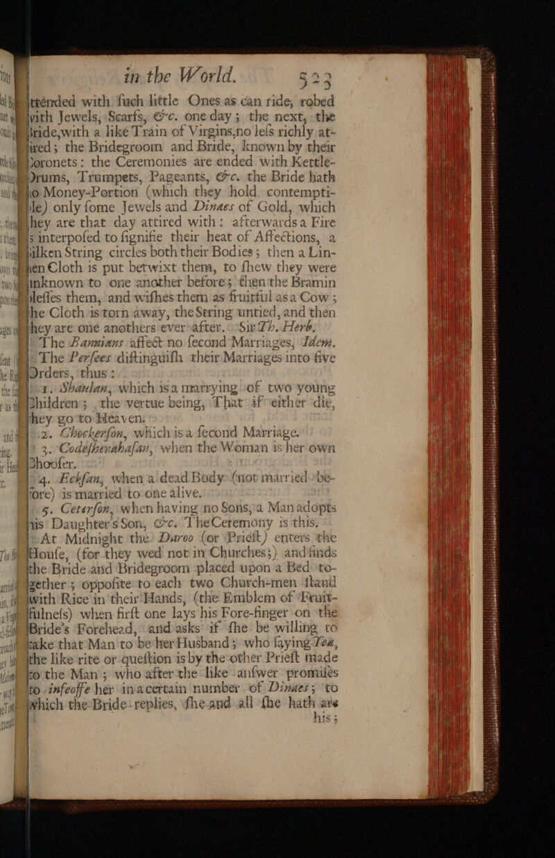 wi] a ee yith Jewels, Scarfs, @c. one day; the next, the ride, with a like Train of Virgins,no leis richly at- ved; the Bridegroom and Bride, known by their ile) only fome Jewels and Dinaes of Gold, which Wilken String circles both their Bodies; then a Lin- ien Cloth is put betwixt thema, to fhew they were inknown to one another before; then'the Bramin he Cloth is'torn away, the Sering untied, and then hey are one anothers ever after. Sir Th. Herb, The Bavnians affect no fecond Marriages, Idem. | The Perfees diftinguifh their Marriages into five [Drders, thus: | a. Shanlan, which isa marrying of two young phildren 5 the vertue being, That if eirher ‘die, hey go to Heaven: 2. Ghockerfon, whichisa fecond Marriage. | 3. Codefhenahafan, when the Woman is her own iShoofer. 14. Eckfan; when a-dead Body (not married fore) ismarried to one alive. | 4. Ceterfon,; when having no Sons,:a Manadopts vis DaughtersSon, coc. TheCeremony is this. At Midnight ‘the’ Duroo (or Prieit) enters. the Houle, (forthey wed not in Churches;) and finds the Bride and Bridegroom -placed upon a Bed: 'to- zether ; oppofite'to each two Church+men fland iwith Rice in their’ Hands, (the Emblem of ‘Finit- Ifulnefs) when firft one lays his Fore-finger on the IBride’s ‘Forehead, and asks if fhe be willing to rake that Man to be her Husband ; who {gying 2, the like rite or queftion is by the other Prieft made to the Man; who after-the like anfwer promiles to -infeoffe her inacertain number of Dinaes; ‘to which the-Bride: replies, the-and all fhe hath are i his; 5 t WE~ . - ‘ sere 5 7 tt. 4s Pepa E TEL = it Maseisiars S35 sbamntaebetlt {| boowwald 1 )2inseereitpherensaa, /sS piaberibel sip ht hetaleteqiligbuid ebsdedii tian soles