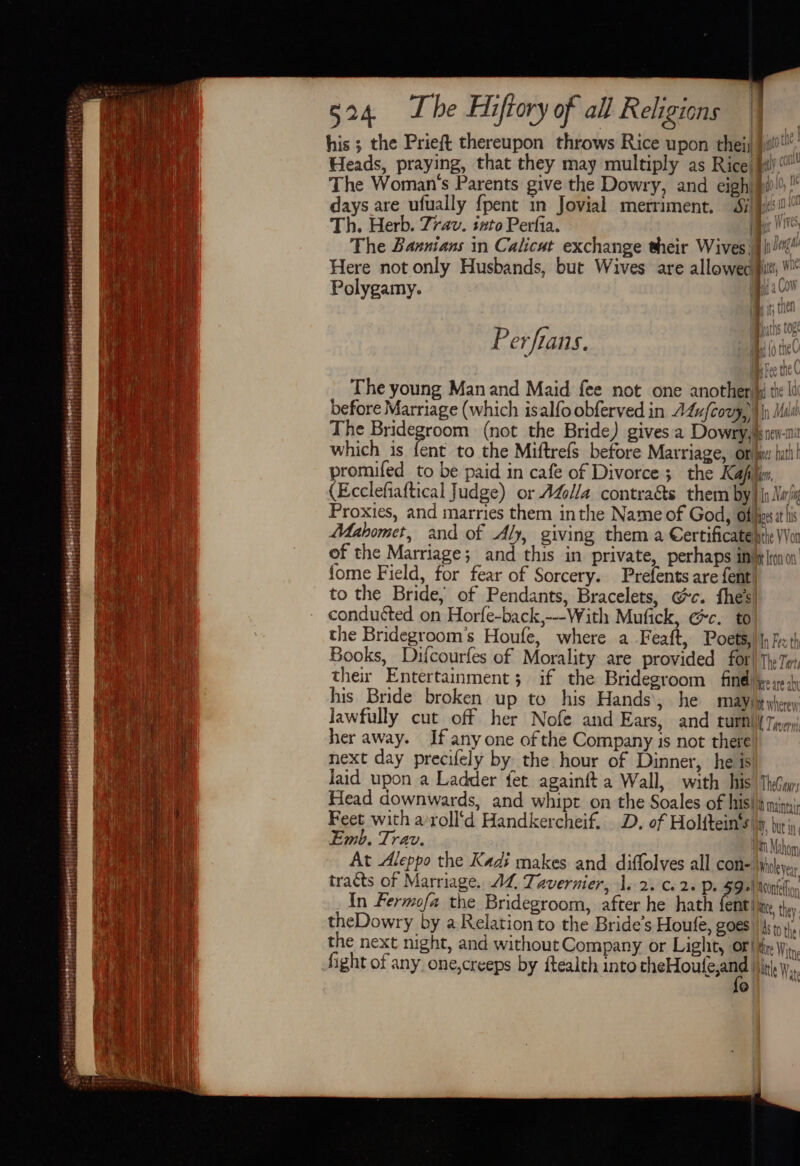 Peererttey ti atin ababibsestadil bods tid dsdaaasiias AC his ; the Prieft thereupon throws Rice upon theij Jj!) Heads, praying, that they may multiply as Rice) fil) The Woman's Parents give the Dowry, and eigh) #i  days are ufually {pent in Jovial merriment. Si}! Th. Herb. 7rav. tnto Perfia. The Bannians in Calicut exchange their Wives || Here not only Husbands, but Wives are allowed] : ' Dental In bil” itt, M Ne 4 Polygamy. | Bisa ,  | 1 hl vi | Kt Perfians. The young Manand Maid fee not one another) the Ii before Marriage (which isalfoobferved in ALs{covy, Ip Mush The Bridegroom (not the Bride) gives a Dowry,lynev-m which is fent to the Miftrefs before Marriage, ore: tut! promifed to be paid in cafe of Divorce; the Kaflin, (Ecclefiaftical Judge) or Ado//a contracts them by) jn.Noi Proxies, and marries them inthe Name of God, offieet lis Mahomet, and of Aly, giving them a Certificate pte Von of the Marriage; and this in private, perhaps inbelo0 fome Field, for fear of Sorcery. Prefents are fent to the Bride, of Pendants, Bracelets, Gc. fhe’s conducted on Horfe-back,---With Mufick, Gc. to the Bridegroom’s Houfe, where a Feaft, Poets, |; iecth Books, Difcourfes of Morality are provided for) the To, ther Entertainment; if the Bridegroom findll pee) his Bride broken up to his Hands’, he MAY dp wherer Jawfully cut off her Nofe and Ears, and turn Tp her away. If anyone of the Company is not there! next day precifely by the hour of Dinner, he is Jaid upon a Ladder fet againit a Wall, with his Thy, Head downwards, and whipt on the Soales of his! maintir Feet with a’roll‘d Handkercheif. D. of Holftein’s|iy, yy’, Emb. Trav. nm Mahon | At Aleppo the Kadi makes and diffolves all con \yiclyay tracts of Marriage. AL, Tavernier, 1s 2. Cc. 2+ Pe $e! leone In Fermofa the Bridegroom, after he hath ne ite, they. theDowry by a Relation to the Bride’s Houfe, goes) 4; the the next night, and without Company or Light, OF! te Wi, fight of any one,creeps by ftealth into pielouleaa White Was 4