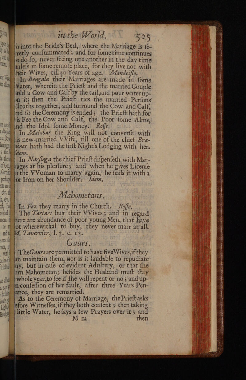 a Doig atTag + tho ff » VV Ae i them OF U0ds Cert perhaps fc yp (i AWS are HAATT) LQULIE I he and If $ noe tl met, 7 wih vales ch if Lyf ‘Holts in the'W orld. 525 retly confummated ; and for fome time continues odo fo, never teeing one another in the day time inlefs in fome remote place, for they livenot with In Bengala their Marriages are made in fome old a Cow and Calfby the tail,and peur water up- lin it; then the Prieft ties the married Perfons loaths together, and durround the Cow and Calf, ind {6 the Ceremony is ended; the Prieft: hath for tis Fee the Cow and Calf, the Poor {ome Alms, lis new-married VVife, till one of the chief Bra- a hath had the firft Night’s Lodging with her. dem. | In Narfinga the chief Prieft difpenfeth with Mar- iages at his pleafure; and when he gives Licenie othe VVoman to marty again, he feals it witha ot Iron on her Shoulder.’ Idem. Mahomietans. In Fez they marry in the Church. Roffe, The Zartars buy their VVives; and in regard here are abundance of poor young Men, that have ot wherewithal to buy, they never marr at’all, VW, Taverner, 1.3. °c. 13. Gaurs. ; TheGaurs are permitted to have veWives,if they wn maintain them, wor is it laudable to repudiate ay, but in cafe of evident Adultery, or that the arn Mahometan; befides the Husband muft ‘ftay whole year,to fee if fhe will repent or no}; and up- nconfeflion of her fault, after three Years Pen- ance, they are remarried. | As to the Ceremony of Marriage, the Prieftasks efore Witnefles, if they both confent 3 then taking etl Water, he fays a few Prayers over it ; and Mm then os i | qaeteetli}\ horuwaid! i cinsoterestgaiianeial ss. Thi i sielsaiepy) ve HARI Peteieesrea ts Tate Sg ie giibely fisctabetbelels si snakeleters sa)indasnariie lp iauwbelemmnteitts