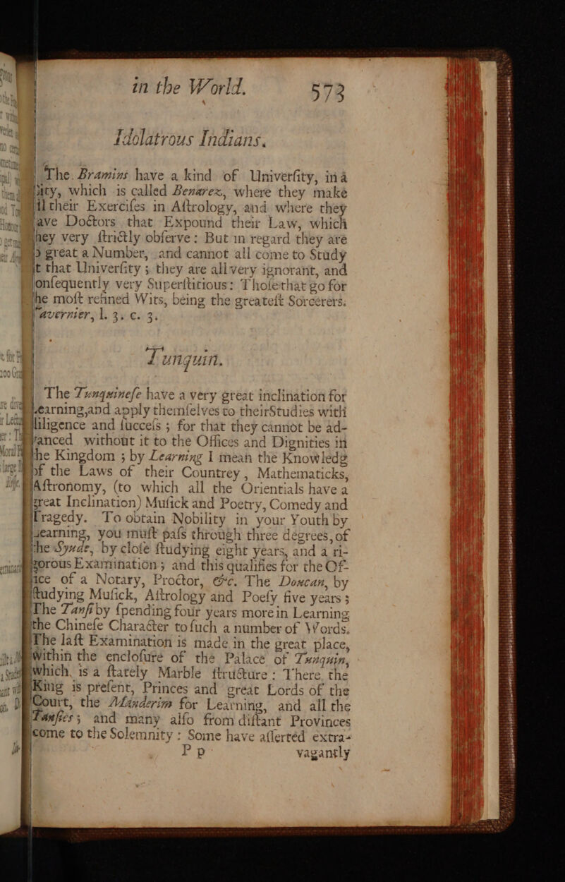 The. Bramins have a kind of Univerfity, ina ») waity, which is called Benarex, where they make tamil thei Exercifes in Aftrology, and where they tw mave Doctors that Expound ‘their Law, which ‘camaagmey very dtrictly obferve: But in regard th ley aré i) great a Number, and cannot all come to Study jt that Univerfity ; they are alivery ignorant, and onfequent! y very Suy perititious: Thoferhat 80 for ine moft refined Wits, being the greateft Sorcerers. javernier, Ae S060 3's | . fx | | The Tunquinefe have avery et I Learning and app ply themfelve Lily lliligence and fuccefs 5 for th vanced without it to the O ffice s and ap sper in the Kingdom ; by Learning I mean the Know! ledg RDF the Laws of their Co untrey , Math ematicks aw NAftronomy, (to which all the Orientials have yD a - — = > a Pigreat Inclination) Mufick and Poetry, Comedy < hie | Tragedy. To obtain Nobility in your Youth by i nis, ines ge Na us throt ugh three = gt ‘ice of a Nore “Progtor, ec. The Disha & ‘tudying > Mufick, Al trology and Poefy five years ; The Tanfiby {pending fou ur years more ein Learning the Siac Charaéter tofuch a number of Words. The laft Examination is made in the great place, tes Mh Within the cnclorate 2% the. peace of Tanguin, Aina King 1S preenr, Ate es rae) creat “Lord ds of the _ handerim for Learning, and all the Bwapies ma many alfo from di iffant Provinces icome to the Solemnity : Some have aflertéd extra+ P Pp vagantly m ‘ct rr _. ep sien iy) ! ad Sabiabetthsl eliatssedeletersiishubaensreee tobe