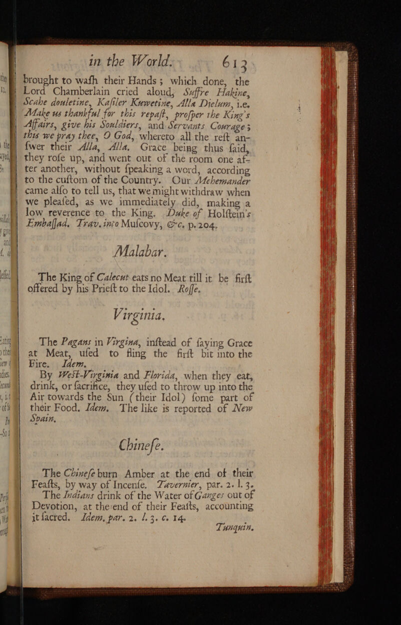 | | in the World. 612 brought to wafh their Hands; which done, the Lord Chamberlain cried aloud; Szffre Hakine, Scahe douletine, Kafiler Kuwetine, Alla Dielum, i.e. Make us thankful for this repaft, profper the King’s Affairs, give his Soulaters, and Servants Courage 3 this we pray thee, O God, whereto all the reft an- {wer their A//a, Alla. Grace being thus faid, they rofe up, and went out of the room one af- ter another, without {peaking a word, according to the cuftom of the Country. Our A¢chemander came alfo to tell us, that we might withdraw when we pleaied, as we immediately did, making a low reverence to the King. Dske of Holftein’s Embaflad. Trav.inio Mulcovy, Gc. p.204, Malabar. The King of Calecut eats no Meat till ir be firft offered by his Prieft to the Idol. Rojfe. Virginia, The Pagans in Virgina, inftead of faying Grace at Meat, ufed to fling the firit bit into the Fire. Idem. | By West-Virgima and Florida, when they eat, drink, or facriiice, they ufed to throw up into the Air towards the Sun (their Idol) fome part of their Food. Idem, The like is reported of New Spain, Chinefe. Od The Chinefe burn Amber at the end of. their Feafts, by way of Incenfe. Tavernier, par. 2.1.3. Devotion, at the:end of their Feaits, accounting ytiacred. dem, par. 2. 1.3. Ce Tp Ry 4 UnGui ie Serttiet ri ttre &lt; eae: . ‘ sa 4 ek “ PolgeweatssestsRaweersriitcga oS ; taste sav atéattEe 5;