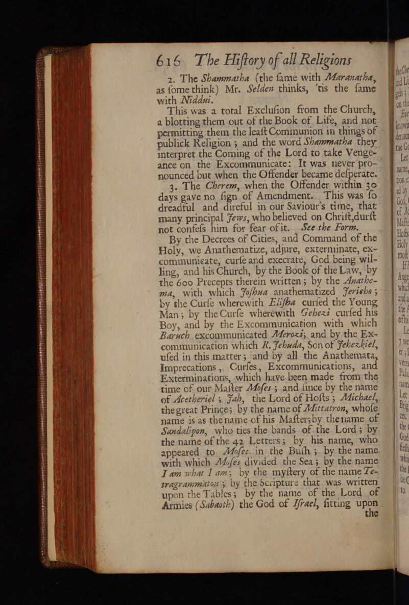 enetitinne STP sEesovmrenoier ers scorerere tiene etter ray! cate cory 2. The Shammatha (the fame with AZzranatha, with Niddui. | This was a total Exclufion from the Church, a blotting them out of the Book of Life, and not publick Religion ; and the word Shammatha they interpret the Coming of the Lord to take Venge- ance on the Excommunicate: It was never pro- nounced but when the Offender became defperate. 3. The Cherem, when the Offender within 30 days gave no fign of Amendment. This was fo dreadful and direful in our Saviour'’s time, that many principal Jews, who believed on Chrift,durit not confels him for fear of it... See the Form. Holy, we Anathematize, adjure, extermunate, ex- communicate, curfe and execrate, God being wil- ling, and his Church, by the Book of the Law, by the 600 Precepts therein written; by the Avathe- ma, with which Yofhua anathematized Feriehe ; by the Curle wherewith Eli/ba curied the Young Man; by theCurfe wherewith Gehezs curfed his Boy, and by the Excommunication with which Baruch excommunicated AZeroz#; and by the Ex- communication which R. fehuda, Son of Fehexkiel, ufed in this matter; and by all the Anathemata, Imprecations , Curfes, Excommunications, and Exterminations, which have been made from the time of our Matter Adofes.; and tince by the name of Acetheriel ; Fah, the Lord of Hofts ; Adichael, thegreat Prince; by the name of Aitratron, whole name is as thename of his Mafter;by thename of Sandalipon, who ties the bands of.the Lord; by the name of the 42 Letters; by his name, who appeared to. Ades. in the Buth ;. by the name with which 74/es divided the Sea; by the name Tam what Iam; by the myftery of the name Te- tragrammiutos'; by the Scxipture that was. written upon the Tables; by the name of the Lord of the Sonntn qcnou Let ve