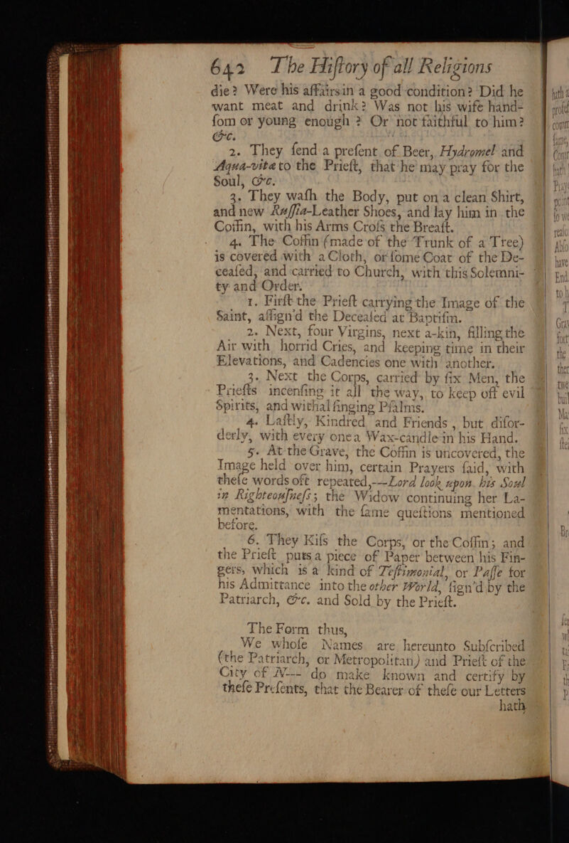 reigeeeertt  itd bpesepreerierert sreveretttt “tit Sas Si Np 642 T be Hiffory of all R eligi TIONS die? Were his affairsin a good Soiliition® Did he want meat and drink? Was not his wife hand- fom or young enough 2 Or not taithful to him? re. 2. They fend a prefent of Beer, Hydromel and Aqua- ite to the Prieft, that he may pray for the Soul, 3 ’ They wafh the Body, put on a clean Shirt, and new Raff a-Leather Shoes, and lay him in the Coifin, with his Arms Crofs the Breatt. 4. The Coffin athe eof the ‘Trunk of a Tree) is covered with aCloth, orfome Coat of the De- ceafed, and carried to Church 1, with this Solemni- ty an q Order. . Firft the Prieft carrying the Image of the Saint, ai fiend the Dece ated at Baptiim. 2. Next, four Virgins, next a -kin, filling the Air with. horrid Cries, and keeping time in their Elevations, and Cadencies one with another. 3. Next the Corps, carried by fix Men, the Priefts incenfing it all the way, to keep off evil Spi rits, and wit! a nging Pi alms. 4. L lth) Kindred and Friends , but difor- der] fe with eve ery onea Wax-candleain his ; Hand. 5. At the Grave, the Coffin is uncovered, the Tmage held over him, certain Prayers faid, with hele words oft repeated,---Lord Look 1 “upon his Soul in Righteoufuefs; the Widow continuing her La- mentations, with the fame queitions mentioned before. 6. They Kifs the Corps, or the : Coffin 5 and as Sa piece of Paper be tween | us Fin- pers, which is a kind of Lefts rmontal, or I ‘affe for his Admittance into the other World, fign'd by the Patriarch, @c. and Sold by the Prieft. he For m thus, We whole Names are hereunto Subfcribed (the Patriarch, or Mett ‘Opo ittan,) and Prieft of the City of W-'do make known and certi ify by thefe Prefents, that the Begs of thefe our Letter