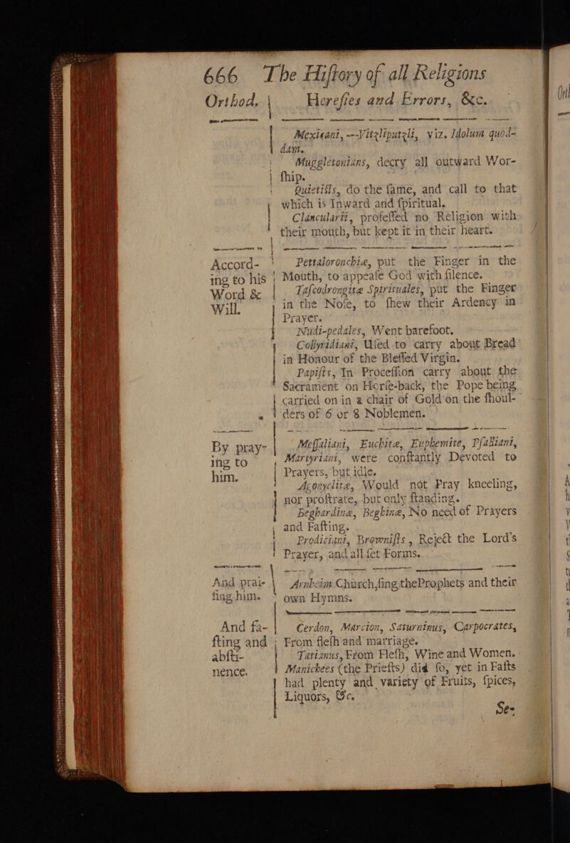 perteticaenges ort ’ ee ;. et Smee TT iy! Peete Ry iT eH 666 Orthod, | Accord- ing to his Word &amp; Will. dV pray- ing to him. And prai- ting him. And fa- fing and abft- nence. QUT s meee ED a ~— Riemer em reg | SR serine | ctw on ree ee er dee ad t a I hia 2; Bs; Herefies and Errors, &amp;c. Mextsant, ~--Vitzliputzlz, viz. idatiena@ quod- dam. Mugglerontans, decry al] outward Wor- fhip. buiebifts do the fame, and call to that which 1s Inward and {piritual. Clancularii, profefied no Religion with their mouth, but kept it in their heart. ee mee AN ee tne SRR I A Sea ttle * Pettaloronchia, put the Finger in the Mouth, to appeafe God with filence. Tafcodrongite Spirituales, put the Eee in the Nofe, to fhew their Ardency 1 Prayer. Nudi-pedales, Went barefoot. Collyridiani, Wed to carry about Bread in Honour of the Bleffed Virgin. Papifts, In Proceffion oy about the Sacrame mt on Hor e-back, the Pope being carried on in @ chair of Gold’on the fhoul- ders of 6 or 8 Noblemen. —_ ’ Po Page ke pb ee Meffaliant, Enchite, Euphemite, Pfaktant, Martyriani, were conftantly Devoted to Prayers, but idle. Aconyclite, Would not Pray kneeling, nor proftrate ie but only ftanding. Beghardine, Begk bine, No need ‘of Prayers and Fafting. Prod uetGas Brownifts , Rejeét the Lord’s Prayer, and allfet Forms cere pm ee Tos heim Chacdh fing theProphets and their own Hymns. SLORY To et STR Dement) Ne Cerdon, Marcion, Saturninus, Carpocrates, From flefh and marriage. Tatianus, From Fleh, Wine and Women. Manichees (the Pr iefts) did fo, yet in Fatts had plenty and. variety of Fruits, {pices, Liquors, Gc. P es