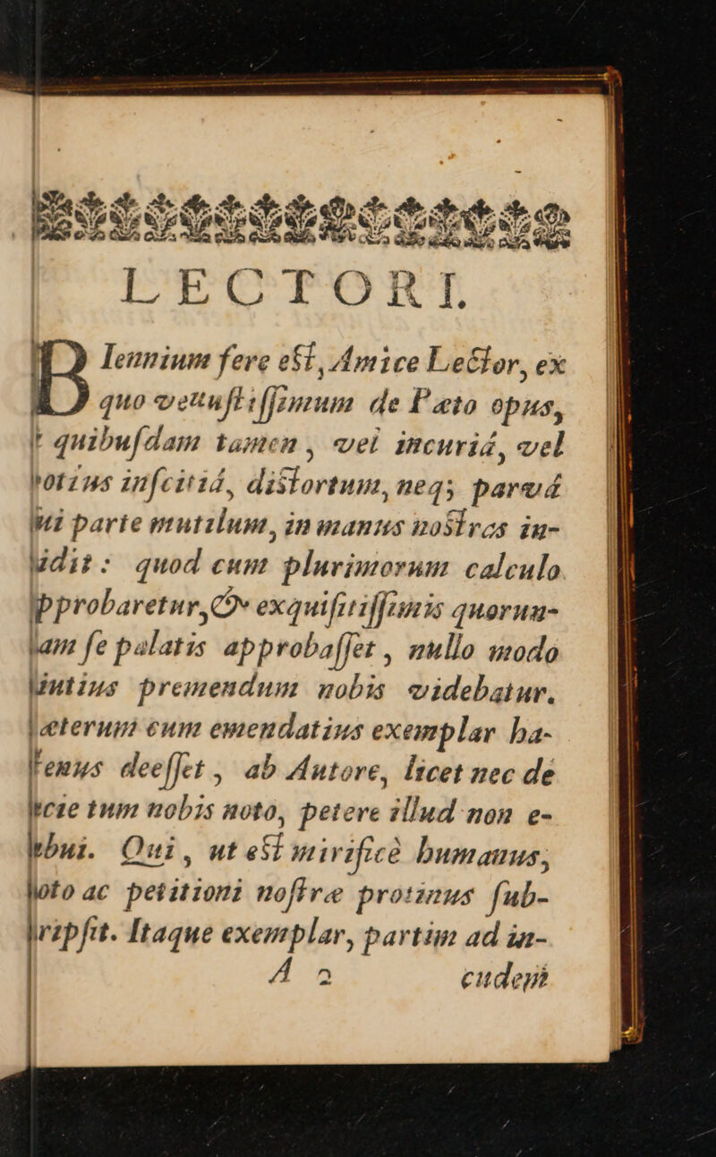 WO Ieunium fere e&amp;t, Amice LeGlor, ex E JJ quo vetuflifjzuum de Pato opus, I quibufdam tamen , wel incuris, vel Yotzns infcitiá, dislortum,neqs parud Wi parte mutzlum, inuanus nosiras iu- Wdit: quod cum plnvimorum calculo  probaretur, Cv exui diffs quoruu- tam fe palatis approba[Jet , mullo umodo Mutius premendum uobis eidebgiur. |eeterup? eun emendatins exemplar. ba- leuus dee[Jet ,' ab Autore, Itcet nec de Icze tnm nobis noto, petere illud non e- bui Qui, ut esi nirificé bumauus, loto ac peiitioni nofiree protus fub- ripftt. Itaque exemplar, partim ad ia- 2 cudeji |