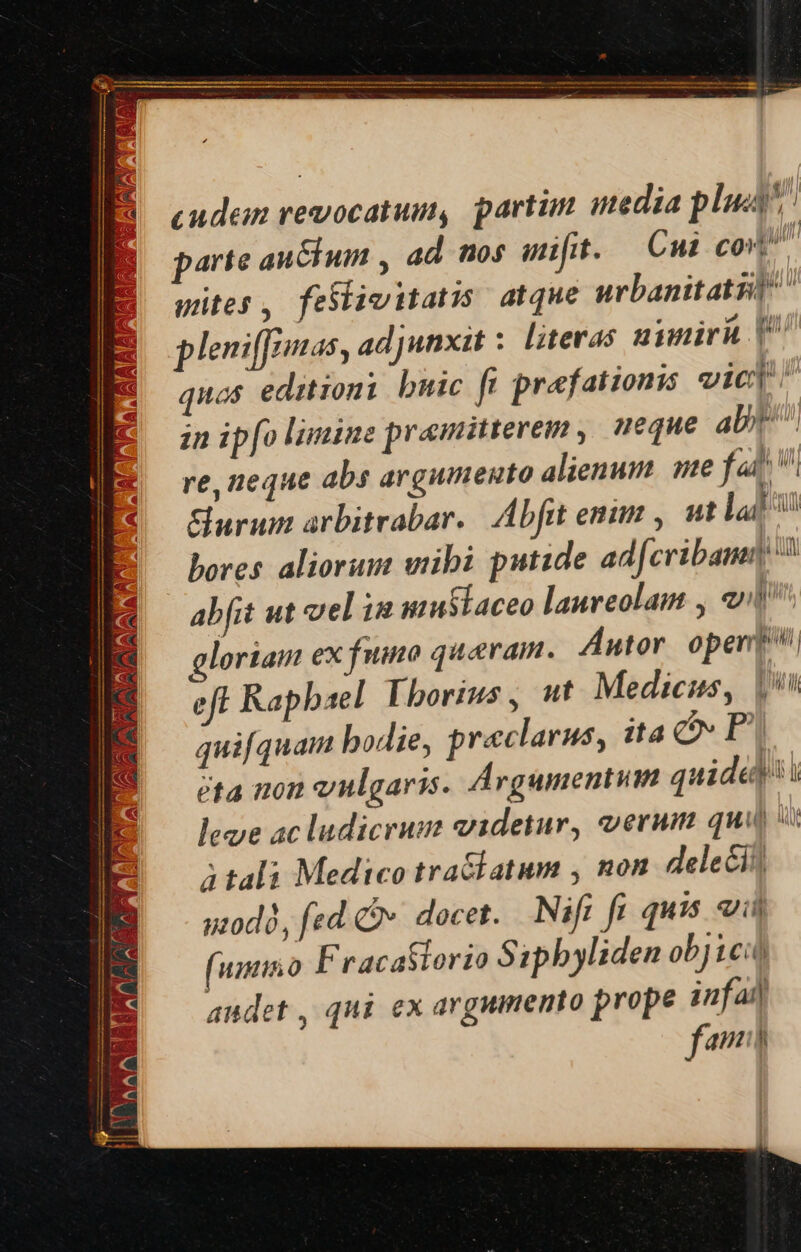 f P fS NAA AT a j Ht k ANA cn i - -  7 NM JN CE ACAN, AU 17 [ Pot ) , 2 4 Cx f USES i. 23i Aaa NU ERN 4 / MES AM -MAWO GA ES EEAGAAT: 1 WT d 3 ey : - Nd ) UE WATa [ Aa ^ VS 1 1 a SS AN ^y U^ j -* MERVLAA 1 A * i ilm CIEN SN m mM Z.. cudem revocatum, partün media plu parte auctum , ad nos it. Cui cos gites, feslimitatis atque urbanitatzd pleniffamas , adjunxit : literas nunirh [^ quos editioni buic fi praefationis vici zn ipfo limine pramitterem , neque abt. re, neque abs argumento alienum. me fai Surum arbitrabar. Abfit enim , ut la bores aliorum wibi putide ad[cribamn abfit ut vel in uzustaceo laureolam , 1^ gloriam ex fumo quaeram. Autor oper eft Rapbael [borius, ut Medicus, | quifquam bodie, praeclarus, ita CPI eta non vulgaris. Argumentum quide lege ac ludicrum videtur, erum qui  3 tali Medico tra&amp;latum , non deleii| uod, fed 2». docet. Nifi fi quis oii (umnino Fracaflorio Sipbyliden objici | qui ex argumento prope infa fam h il; BILE i ! audet ,