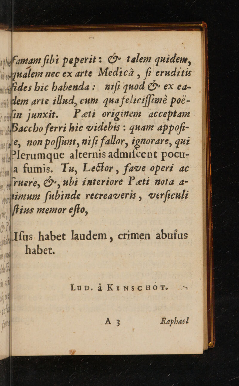 alfamam fibt peperit : Qv» talem quidem, iulgnalem nec ex arte Medica , fi erudztis adfides bic babenda :. mifi quod &amp;&amp; ex ea- sipem arte illud, cum. qua felieifJeme poc- dum junxit. — Pet originem: acceptam | IBaccbo ferri bic videbis : quam appoft- ,ge mon po[Junt, nift fallor, ignovare, quz Plerumque alternis admifcent pocu- ;,]a fumis. T», Lecfer, fave operi ac , urere, v, ubi interiore Pati nota a- JAuptum. fubinde vecreaveris , verficulz flius memor efto, ^ ( |.Ifus habet laudem , crimen abuíus |. habet. Lupn.àKrNscHOT. | À 3 Rapbaet