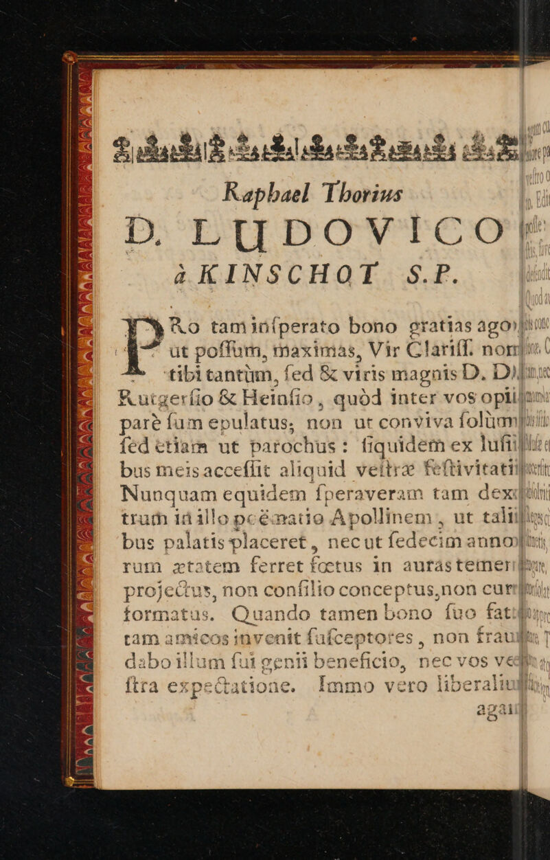 E ERUCLECUCRT Saudi ds : Rapbael Tborius D LDIITDOWwrFCO àKINSCHOT S.P. jo tam ü(perato bono gratias ago]! at poffom, maximas, Vir Chai non : tibi cantum, f ed &amp; viris magnis D. DJ R utgeríio &amp; Helafio, quód inter vos opiijun: pare fum epulatus; non ut conviva folualii l fed ctiam ut parochus : fiqui. lem ex lufii]ih: bus meis acceflit a aliquid veitra feftivitatijuut Nunquam equidem fperaveram tam dex Bin trurh id illo pcématdo Apollinem , ut taliiji bus palatis placeret , nec ut fedeci annop[r rum zxtotem ferret foetus 1n Mehr a projectus, non coniilto conceptus,non curi formatus. Quando tamen bono fuo fati tam amicos invenit fafceptores , non fraudi dabo iil am fii genii beneficio, nec vos veg Ítta exp &amp; li eCratiode. Immo VcCroO liberali TEATR