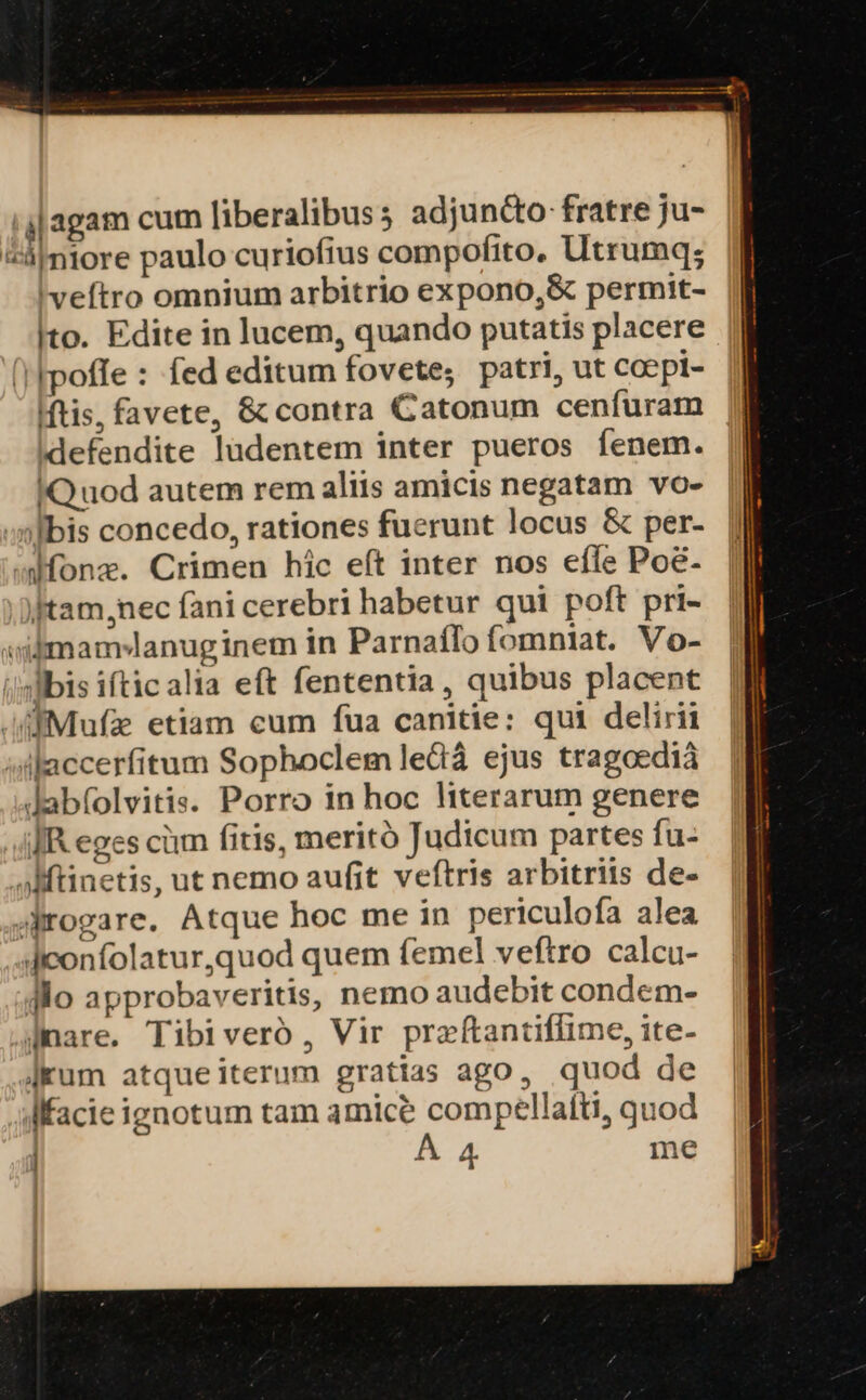 j|agam cum liberalibus; adjun&amp;o: fratre ju- 5ámiore paulo curiofius compofito. Utrumq; 'veftro omnium arbitrio expono,&amp; permit- Ito. Edite in lucem, quando putatis placere (poffe : fed editum fovete; patri, ut coepi- Mtis, favete, &amp; contra Catonum cenfuram defendite ludentem inter pueros fenem. | IQuod autem rem aliis amicis negatam vo- | :nlbis concedo, rationes fuerunt locus &amp; per- dfonz. Crimen hic eít inter nos efle Poé- .Dftam,nec fani cerebri habetur qui poft pri- »iimam*lanuginem in Parnaílofomniat. Vo- i'sMbis ifticalia eft fententia, quibus placent |f .fiMufze etiam cum fua canitie: qui delirii | illaccerfitum Sophoclem led ejus tragoedià Jabfolvitis. Porro in hoc literarum genere JR eges cüm fitis, meritó Judicum partes fu- Mtinetis, ut nemo aufit veftris arbitriis de- 4Mrogare. Atque hoc me in periculofa alea deonfolatur,quod quem (emel veftro calcu- Alo approbaveritis, nemo audebit condem- amare. Tibiveró, Vir przftantiflime, ite- Jum atque iterum gratias ago, quod de Mfacie ignotum tam amice compellatfti, quod
