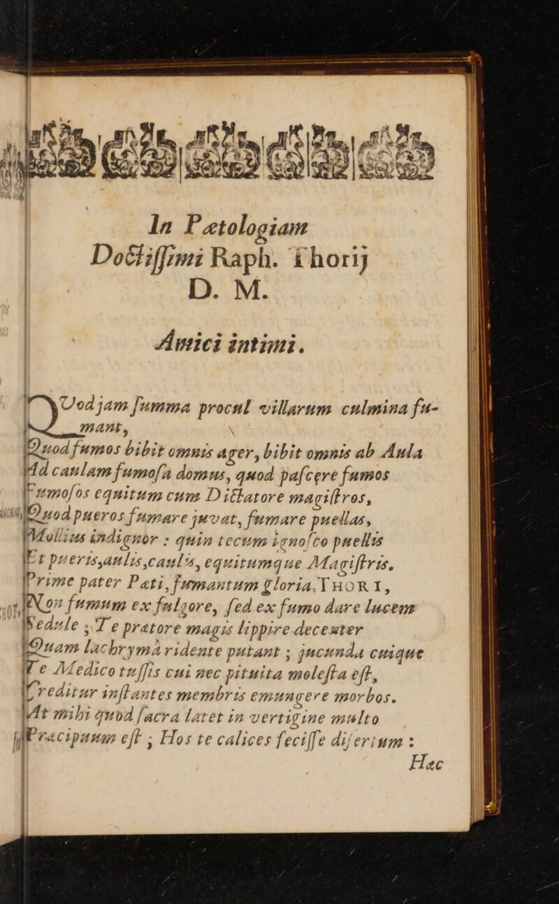 ln Patologiam Dochiffimi Raph. &amp;horij D. M. Zinnici intimi. IF WNUod jam [umma procul villarum culmina fa- mant, nod fumos bibit omuzs a ger, bibit omnis ab Aula Id caulam fumofa domus, quod pafcere fumos IFzemofos eqnitum cun Dillatore magiliros, (Mil uod pueros npare jwvat, fumare puellas, IMollzus indignor : quia tecum 2gno/ro puellzs IE: Duerzsaulis camus, equitumque £Magiffvis, Prime pater Pati, umautum gloria, Y HOR 1, «JACO? fumum ex fnlcore, fed ex fumo dare Incem IWedzle ; Te pratore jg is lippire decester IOnam lachrymà videate putant ; jucunda cuique W e Medico t[[is vui zec pituita meleffa eff, ; j^ e  I reditzr inflantes membris emungere morbos. wit mibi quod [acra latet in vertigine multo WP eecipumnm cft ; Hos te calices fecilfe dilerium : |