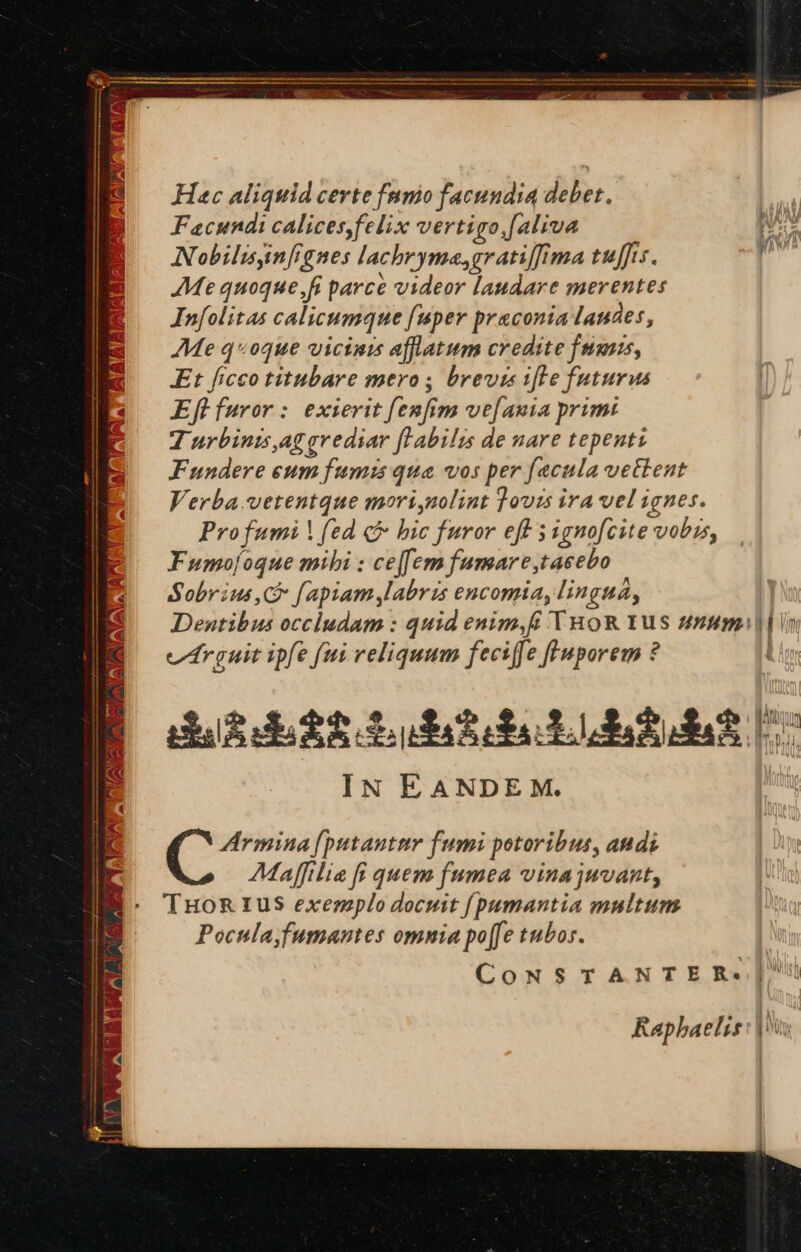 Hac aliquid certe fmnio facundia debet. Facundi calices,felix vertigo.[aliva Nobilisinfrgnes lacbryme,gratiffima tuffis. Me quoque, fi parce videor laudare merentes Infolitas calicumque fuper praconia laudes, Me q«oque vicinis affatum credite fms, Et ficco titubare mero ; brevis ifte futurus Eft furor : exierit fenfim ve[auia primi T urbinis,aggrediar [labilis de nare tepeutz Fundere eum fumis qua vos per fecula vettent Verba. vetentque mori,nolint 3ovis ira vel ignes. Profumi (ed c bic furor eff s ignofcite vobis, Fumo[oque mibi : cejfem fumare,taeebo Sobrius C fapiam labris encomia, lingua, Denutibus occludam : quid enim,ff THoR 1us uuum |l in vrguit ipfe fii reliquum feciffe fl'uporem ? | da3de38 Lut LU Rt I IN EANDE M. ZArmina [putantur fumi potoribus, audi Maffilie fi quem fumea vinajuvant, TuHoR Iu$ exemplo docuit [pumantia multum Pocnla)fumantes omnia po[fe tubos. CONSTANTER«| Raphaelis: |