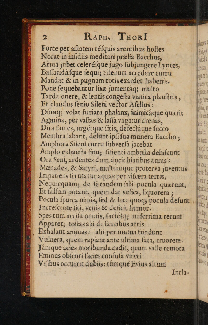 £X C Rarm. TaonI Forte per aftatem téfquis arentibus hoftes Norat in infidiis meditari przlia Bacchus, Árina jubet celeréfque jugo fubjungere Lyrces, Bafíaridáfque fequi; Silenum accedere curru Mandat &amp; in pugnam totis exacdet habenis. Pone fequebantur lixe jumentáq; multo Tarda onere, &amp; lentis congefla viatica plauftris , Et claudus fento Sileni vector Afellus : Dümq; volat furiata phalanx, inimicáque quatit Agmina, per vaftas &amp; lafía vagatur arenas, Dira fames, urgétque fitis, defectáque fucco Membra labant, defunt ipfi fua munera Baccho ; Amphora Sileni curru fubverfa jacebat Amplo exhaufta finu; fitienti ambufta dehifcunt Ora Seni, ardentes dum ducit hiatibus auras : Mznades, &amp; Satyri, multámque proterva juventus Impatiens fcrutatur aquas per vifcera terra, Nequicquam; de fetandem fibi pocula quatunt, Et falfum potant, quem dat vefica, liquorem ; Pocula fpurca nimis; fed &amp; hzc quoq; pocula defunt. | |. (* Increíc:nte fiti, venis &amp; de6cit humor. | Spestum accifa omnis, faciéfq; miferrima rerum — |. ^ Apparet; toítasalii dc faucibus atris  B. Exhalantanumas: alii per mutua fundunt E. Vulnera, quem rapiant ante ultima fata, cruorem. [ Jámque acies moribunda cadit, quum valleremota — |, Eminus obícuti facies confufa vireti Vi(ibus occurrit dubiis: tümque Evius altum Incla-