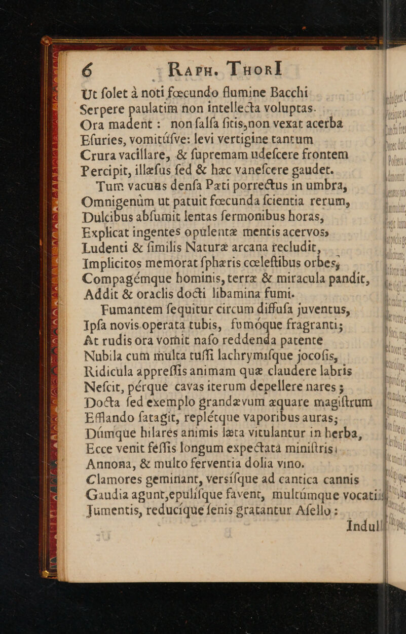 WA v  co OCT VM DENT TeD S Rarnu. TüonlI Ut folet à noti foecundo flumine Bacchi Serpere paulatim non intellecta voluptas. Ora madent: non falfa fitis,non vexat acerba Efuries, vomitüfve: levi vertigine tanrum Crura vacillare .&amp; fupremam udefcere frontem Percipit, illefus fed &amp; hzc vanefcere gaudet. Tum vacuus denfa Pati porrectus in umbra, Omnigenum ut patuit foecunda fcientia rerum, Dulcibus abfumit lentas fermonibus horas, Explicat ingentes opülentz mentis acervos; Ludenti &amp; fimilis Natura arcana recludit, Implicitos memorat fpharis cceleftibus orbes; Compagémque hominis, terrz &amp; miracula pandit, |; Addit &amp; oraclis docti libamina fum. Fumantem fequitur circum diffufa juventus, Tpfa novis.operata tubis, fumóque fragranti; At rudis ora vorhit nafo reddenda patente Nubila cum multa tuffi lachrymiíque jocofis, Ridicula appreffis animam quz claudere labris Nefcit, pérque cavas iterum depellere nares ; Docta fed exemplo grandzvum zquare magiftrum Efflando fatagit, replétque vaporibus auras; Dámque hilarés animis lata vitulantur in herba, Ecce venit féffis longum expectatà miniftrisi Annona, &amp; multo ferventia dolia vino. | Clamores geminant, versííque ad cantica cannis— | Gaudia agunt;epulifque favent, multümque vocatiij Tumentis, reducíque fenis gratantur Afello : [ j Índuill/5