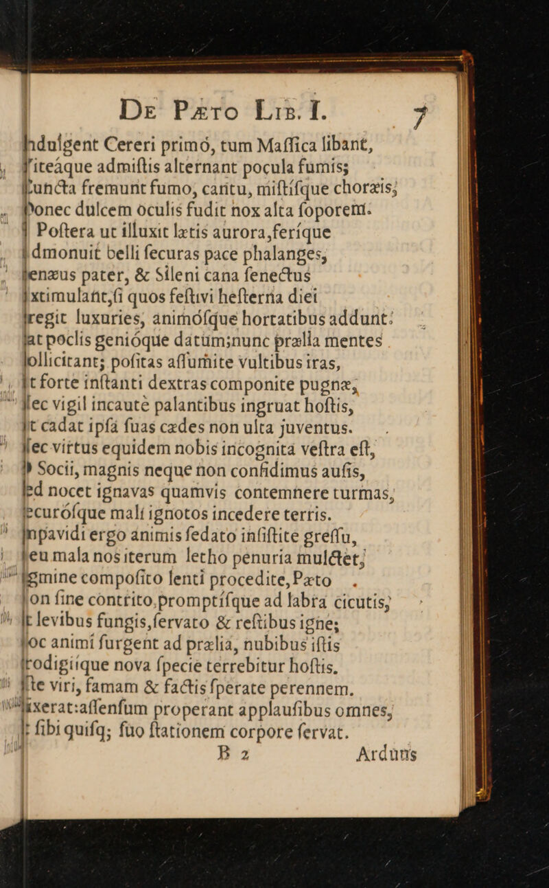 hdnigent Cereri primó, tum Maffica libant, f'iteaque admiftis alternant poculafumis; — Iuncta fremunt fumo, caritu, miftifque chorzis; Ponec dulcem oculis fudit nox alta foporeni. | Poftera ut illuxit latis aurora,feríque I dmonuit belli fecuras pace phalanges; jenzus pater, &amp; Sileni cana fenectus | xtimulafit,i quos feftivi hefterria diei Iregit luxuries, animófque hortatibus addunt: lat poclis genióque datüm;nunc pralia mentes lollicitant; pofitas affumite vultibus iras, It forte inftanti dextras componite pugne; ' fec vigil incaute palantibus ingruat hoftis, |t cadat ipfa fuas cedes non ulta juventus. Jlec virtus equidem nobis incognita veftra eft, I) Socii, magnis neque non confidimus aufis, led nocet ignavas quamvis contemhere turmas, jecurófque malí ignotos incedere terris. Inpavidi ergo animis fedato in(iftite greffu, leu mala nos iterum letho penuria mul&amp;tet; ^ figmine compofito lenti procedite, Pato jon fine conttito.promptífque ad labra cicutis; ! |t levibus fungis,fervato &amp; reftibus igne; loc animí furgent ad przlia, nubibus iftis | Irodigiique nova fpecie terrebitur hoftis, | !i fte viri, famam &amp; factis fperate perennem. Mixerat:affenfum properant applaufibus omnes, It fibi quifq; füo ftationem corpore fervat. í P az Arduns