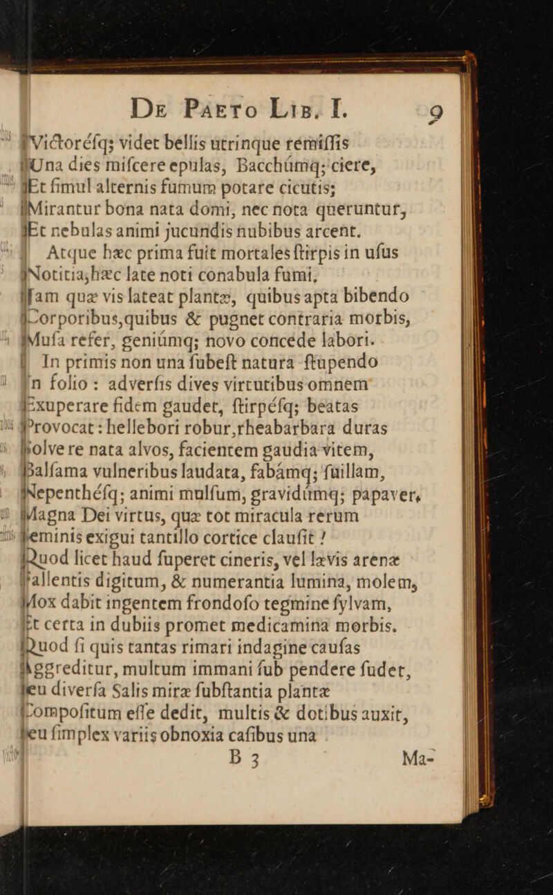 | Victoréíq; videt bellis utrinque rémiffis fiUna dies mifcere epulas, Bacchümq; ciere, ' gEt fimul alternis fumum potare cictitts; IMirantur bona nata domi, nec nota qneruntuf, JEc nebulas animi jucundis nubibus arcent. Atque hxc prima fuit mortales ftirpis in ufus INotitiajhzc late noti conabula fumi, lam quz vislateat plante, quibus apta bibendo J-orporibus, quibus &amp; pugnet contraria morbis, IMufa refer, geniümq; novo concéde labort. | In primis non una fuübeft natura ftupendo in folio : adverfis dives virtutibusomnem I-xuperare fidem gaudet, ftirpéfq; beatas lrovocat : iine robur,rheabarbara duras Ipolve re nata alvos, facientem gaudia vitem, palfama vulneribus laudata, fabámq; füillam, INepenthéfq; animi mulfum;, gravidümq; papaver, Magna Dei virtus, quz tot miracula rerum ' feminis exigui tantillo cortice claufit ! IQuod licet haud fuperet cineris, vel lzvis arenx f'allentis digitum, &amp; numerantia lumina, molem, Mox dabit ingentem frondofo tegmine fy lvam, t certa in dubiis promet medicamina morbis. Ibuod fi i quis tantas rimari indagine caufas | iggreditur, multum immani fub pendere fudet, leu diverfa Salis mirz fubftantia planta |compofitum effe dedit, multis &amp; dotibus auxit, feu fimplex variis obnoxia cafibus una | b 2 Ma-