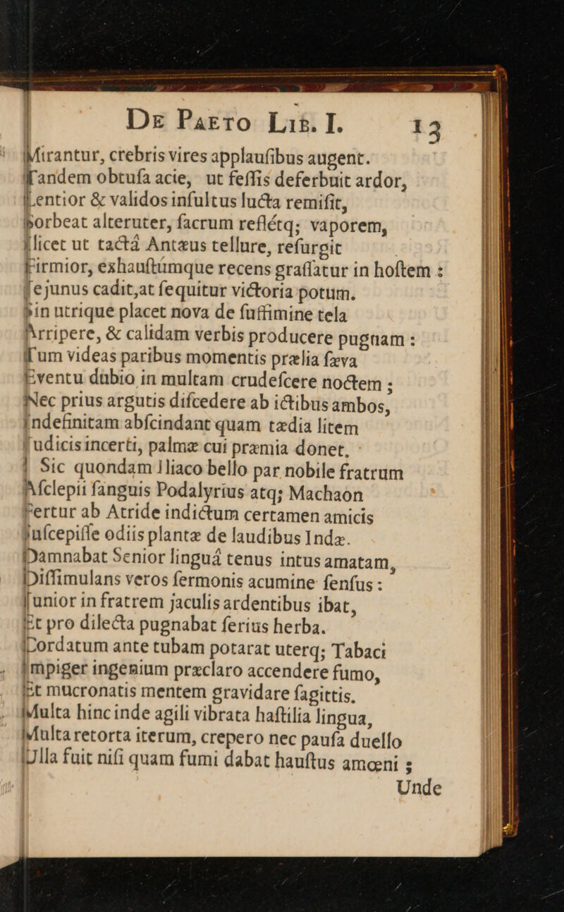 .-  - — —— Dr Parro Lis. I. Mirantur, crebris vires applaufibus augent. f'andem obtufa acie, ut feffis deferbuit ardor, Lentior &amp; validos infultus lucta remifit, porbeat alteruter, facrum reflétq; vaporem, licet ut tactá Antaus tellure, refürpit Firmior, exhauftümque recens graffatur in hoftem : [ejunus cadit;at fequitur vi&amp;toria potum. »in utrique placet nova de fuffimine tela hrripere, &amp; calidam verbis producere pugnam : fl'um videas paribus momentis prelia fzya Eventu dübio in multam crudefcere noctem ; Nec prius argutis difcedere ab ictibus ambos, Indefinitam abfcindant quam taedia litem Judicis incerti, palmz cut przmia donet. | 9Sic quondam iliaco bello par nobile fratrum Aclepii fanguis Podalyrius atq; Machaon Fertur ab Atride indictum certamen amicis juícepiffe odiis plantz de laudibus Inda. Damnabat Senior linguá tenus intus amatam, iDiffimulans veros fermonis acumine fenfus : | Junior in fratrem jaculis ardentibus ibat, l iit pro dilecta pugnabat ferius herba. | iDordatum ante tubam potarat uterq; Tabaci |mpiger ingegium przclaro accendere fumo, ist mucronatis mentem gravidare fagittis, 6Multa hinc inde agili vibrata haftilia lingua, Multa retorta iterum, crepero nec paufa duello |7lla fuit nifi quam fumi dabat hauftus amceni ; Unde