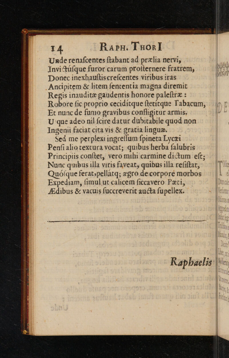 1 4. Ra»rn. TuonI Unde renáfcentes ftabant ad przlia nervi, Invi&amp;tüfque furor carum proiternere fratrem, Donec inexhauftis crefcentes viribus :ras Ancipitem &amp; litem fententia magna diremit Regis inauditz gaudentis honore paleftrz : Robore fic proprio ceciditque ftetitque Tabacum, Et nunc de fumo gravibus confligitur armis. U que adeo nil fcire datur dubitabile quod non Ingenii faciat cita vis &amp; gratia lingua. Sed me perplexi ingreffum fpineta Lyczi Penfialio textura vocat; quibus herba falubris Principiis conftet, vero mthi carmine dictum eft; Nunc quibus illa viris faveat, quibus illa refiftat, Quófque ferat;pellàtq; aegro decorporé morbos Expediam, fimul ut calicem ficcavero Pati, JEdibus &amp; vacuis fuccreverit aucta fupellex. Kap baelis | Mei