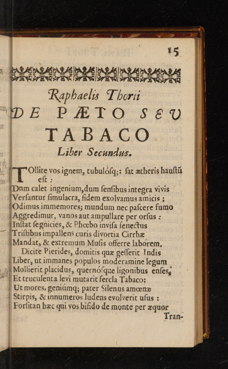IDE PMIO-se€0 TABACO Liber Secundus. | pr on vos ignem, tubulófq;: fat atheris hauftü eft : [Dnm calet ingenium,dum fenfibus integra vivis I Verfantur fimulacra, fidem exolvamus amicis ; fOdimus immemores; mundum nec pafcere fumo | Aggredimur, vanosaut ampullare per orfus : | In(tat fegnicies, &amp; Phoebo invifa fenectus  JTriftibus impallens curis divortia Cirrhz | Mandat, &amp; extremum Mufis offerre laborem, Dicite Pierides, domitis quz gefferit Indis | Liber, ut immanes populos moderamine legum J| Mollierit placidus, quernóque ligonibus enfesg | Ut mores, geniámq; pater Silenus amoen | Stirpis, &amp; innumeros ludens evolverit ufus : | Forfitan hac qui vos bifido de monte per zquor Tran-