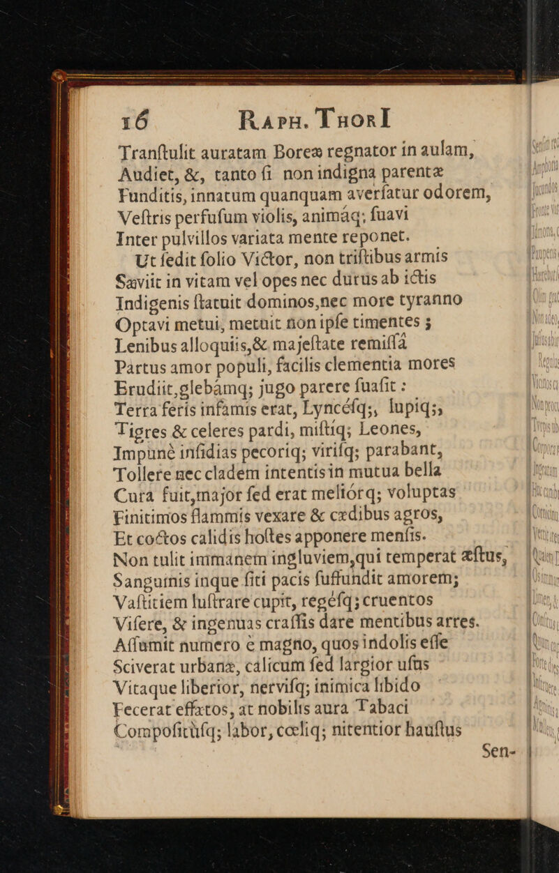 Ra»n. TaonI Tranftulit auratam Borex regnator in aulam, Audiet, &amp;, tanto fi nonindigna parentz Funditis, innatum quanquam averíatur odorem, Veftris perfufum violis, animáq; fuavi Inter pulvillos variata mente reponet. Ut fedit folio Victor, non triftibus armts Saviit in vitam vel opes nec dutus ab ictis Indigenis ftatuit dominos,nec more tyranno Optavi metui, metüit tion ipfe timentes ; Lenibus alloquiis,&amp; majeftate remi(fa Partus amor populi, facilis clementia mores Erudiit,glebàmq; jugo parere fuafit : Terra feris infamis erat, Lyncéfq;, lupiq;; Tigres &amp; celeres patdi, miftiq; Leones, Impauné infidias pecoriq; virifq; parabant, Tollere nec cladem intentisin mutua bella Cura fuit,major fed erat meltórq; voluptas Finitinios flammis vexare &amp; cxdibus agros, Et co&amp;os calidis ho(tes apponere menfis. Non tulit irimanem ingluviem,qui temperat ftus, — (us; Sanguinis inque fiti pacis fuffundit amorem; Vaftitiem luftrare cupit, regéfq; cruentos Vifere, &amp; ingenuas craíffis dare mentibus arres. Aífamit numero e mago, quos indolis effe Sciverat urbanz, cálicum fed largior ufts Vitaque liberior, nervifq; inimica libido Fecerat effxtos, at nobilis aura T abaci Compofitüíq; labor, ceeliq; nitentior hauflus Sen- |