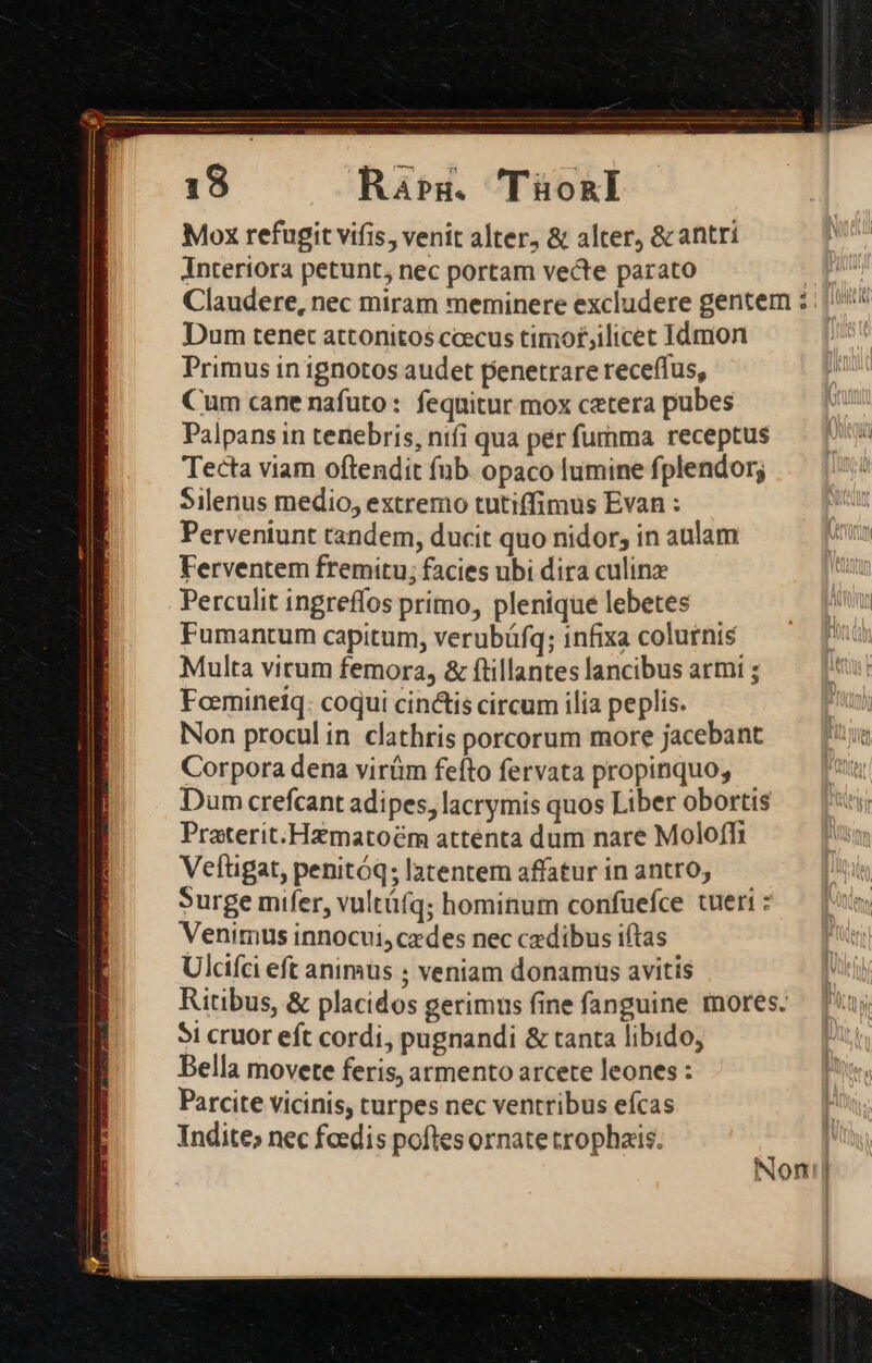Rar. Tüo&amp;nl Mox refugit vifis, venit alter, &amp; alter, &amp;c antri Interiora petunt, nec portam vecte parato pun Claudere, nec miram meminere excludere gentem : ; 4 Dum tenet attonitos ccecus timot;ilicet Idmon Primus in ignotos audet penetrare receffus, Cum cane nafuto: fequitur mox cetera pubes Palpans in tenebris, nifi qua perfumma receptus — | Tecta viam oftendit fub. opaco lumine fplendor; : Silenus medio, extremo tutiffimus Evan : Wc Perventunt tandem, ducit quo nidor, in aulam : Ferventem fremitu; facies ubi dira culinz | Perculit ingreffos primo, plenique lebetes Fumantum capitum, verubüfq; infixa colurnis Multa virum femora, &amp; ftillantes lancibus armi ; Faemineiq: coqui cin&amp;tis circum ilia peplis. Non proculin clathris porcorum more jacebant — J Corpora dena virüm fefto fervata propinquo, t Dum crefcant adipes, lacrymis quos Liber obortis ET Praterit.Hamatoém attenta dum nare Moloffi Veftigat, penitóq; latentem affatur in antro; Surge mifer, vultüíq; hominum confuefce tueri : Venimus innocui, cedes nec cxdibus iftas Ulcifci eft animus ; veniam donamus avitis k Ritibus, &amp; placidos gerimus fine fanguine mores. — [uj 5i cruor eft cordi, pugnandi &amp; tanta libido, Bella movete feris, armento arcete leones : Parcite vicinis, turpes nec ventribus eícas Indite; nec foedis poftes ornate trophais. j Noni]