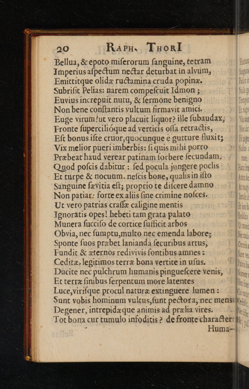 20 Rars. TuauonI Bellia, &amp; epoto miferorum fanguine, tetram Imperius afpectum nectar deturbat in alvum; Emittitque olidz ructamina cruda popina. Subrifit Pelias: narem compefcuit Idmon ; Euvius increpuit nutu, &amp; fermone benigno Non bene conftantis vultum firmavit atici. Euge virum/ut vero placuit liquor? ille fubaudax; Fronte fupercilióque ad verticis ofla retractis, Eft bonus ifte cruor,quocunque e gutture fluxit; — ji Vix melior pueri imberbis: fi quis mihi porro z IN Prebeat haud verear patinam forbere fecundam, | Q uod pofcis dabitur : fed pocula jungere poclis Bir Et turpe &amp; nocuum. nefcis bone, qualisin ifto hin Sanguine fzvitia eft; proprio te difcere damno Non patiar: forte ex aliis fine crimine noces. Ut vero patrias craffe caligine mentis Tgnoratis opes! hebeti tam grata palato Munera fuccifo de cortice fufficit arbos Obvia, nec fumptu,multo nec emenda labore; Sponte fuos prabet lanianda fecuribus artus, Fundit &amp; «ternos redivivis fontibus amnes : Ceditz, legitimos terra bona vertite 1n ufus. Ducite nec pulchrum humanis pinguefcere venis, Et terra finibus ferpentum more latentes Luce,virrfque procul nature extinguere lumen : | Sunt vobis hominum vultus,funt pectora, nec mens:jti; Degener, intrepidzque animis ad pralia vires. Nus Tot bona cur tumulo infoditis? de fronte charactetrk .. : Huma-|