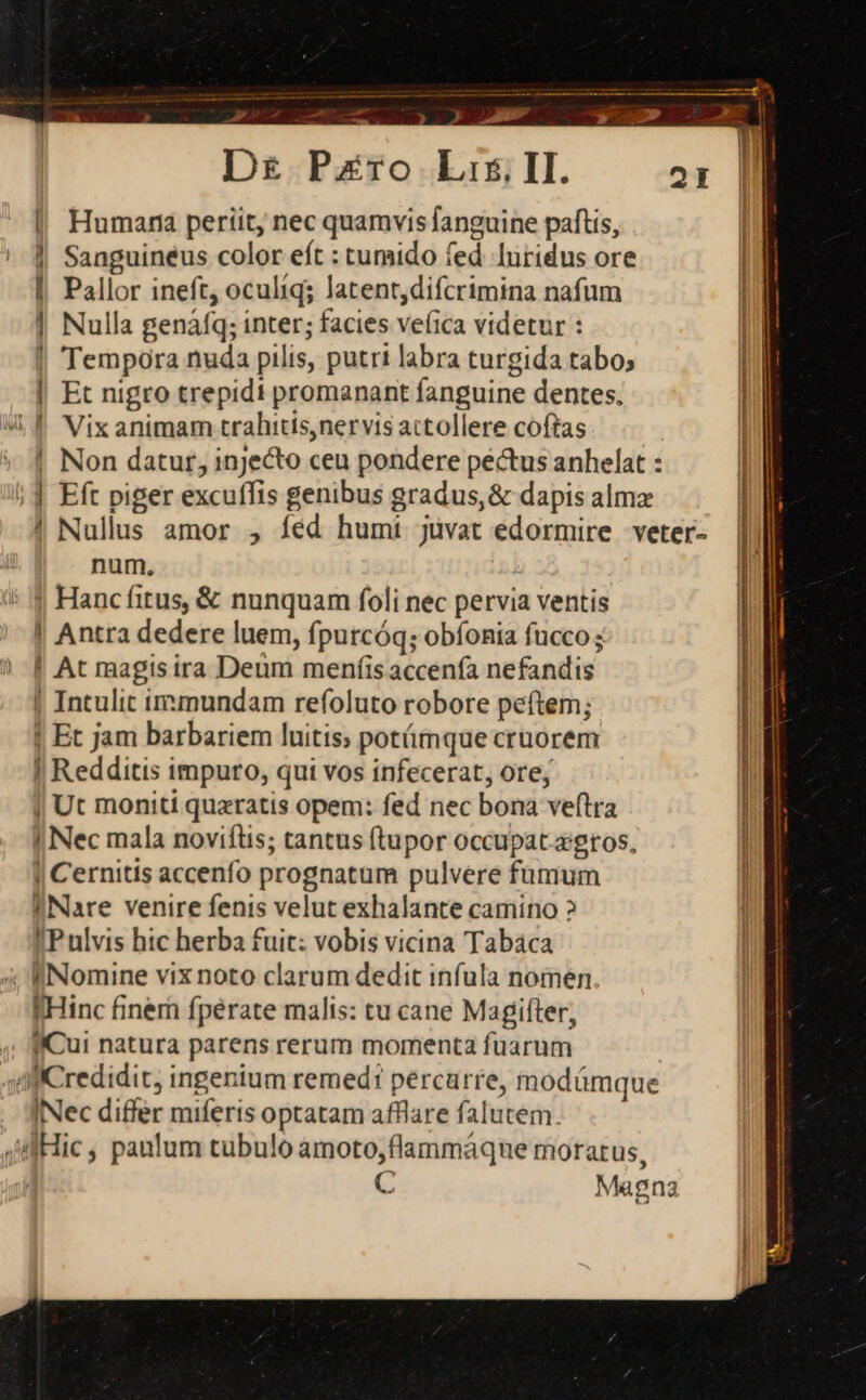 ESTEE D£ Pero Lis. II. | Humana periit, nec quamvis anguine paftis, | Sanguineus color eft : tumido fed luridus ore | Pallor ineft, oculíq; latent,difcrimina nafum | Nulla genáfq; inter; facies veíica videtur : | Tempora nuda pilis, putri labra turgida tabo; | Et nigro trepidi promanant fanguine dentes. m s | Non datur, injecto ceu pondere pectus anhelat : | Nullus amor , íéd humi juvat edormire veter- num. j Hancfitus, &amp; nunquam foli nec pervia ventis | Antra dedere luem, fpurcóq; obíonia fucco; ! At ragisira Deum menfis accenfa nefandis | Intulit inmundam refoluto robore peftem; | Et jam barbariem luitis; potámque cruorem | Redditis impuro, qui vos infecerat, ore, | Ut moniti quaratis opem: fed nec bona veftra | Nec mala noviflis; tantus ftupor occupat ajgtos, | Cernitis accenfo prognatum pulvere fumum INare venire fenis velut exhalante camino ? IP ulvis hic herba fuit: vobis vicina Tabáca fHinc finem fperate malis: tu cane Magifter, INec differ miferis optatam afflare falutem. C Magna