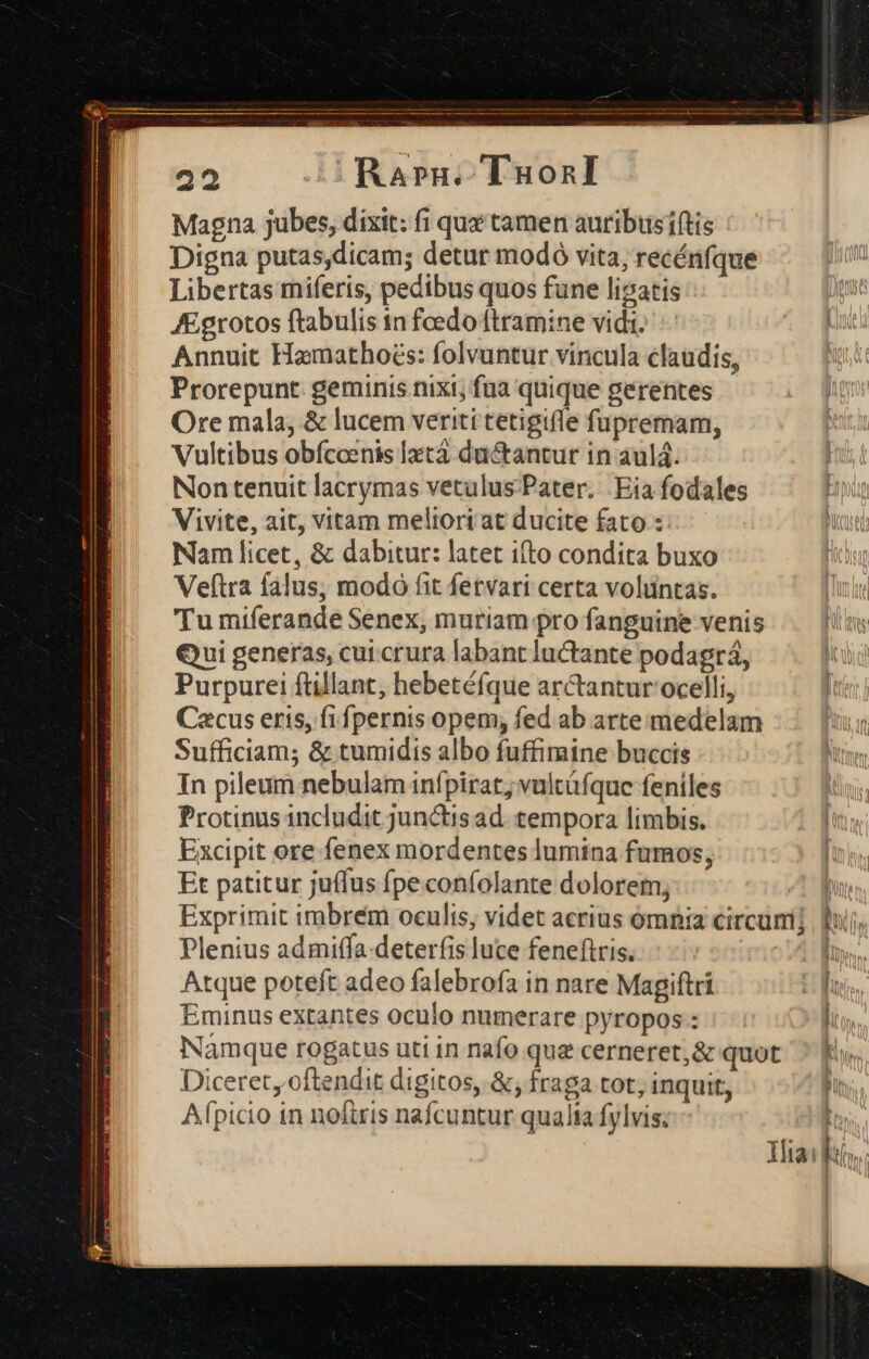 Magna jubes, dixit: fi qux tamen auribusiftis Digna putas,dicam; detur modó vita, recénfque Libertas miferis, pedibus quos fune ligatis j AEgrotos ftabulis in feedo ftramine vidi. n Annuit Hamathoés: folvuntur vincula claudis, Prorepunt. geminis nixi; fua quique gerentes Ore mala, &amp; lucem veriti tetigifle fupremam, Vultibus obfccenis latá du&amp;antur in aulá. | Non tenuit lacrymas vetulus Pater. Eia fodales E Vivite, ait, vitam meliori at ducite fato : Ni Nam licet, &amp; dabitur: latet ifto condita buxo Veftra falus, modó fit fetvari certa voluntas. Tu miferande Senex, mutiam pro fanguine venis Qui generas, cui crura labant luCtante podagrá, Purpurei füllant, hebetéfque arctantur ocelli, | Cacus erts, fi fpernis opem, fed ab arte medelam TIR Sufficiam; &amp; tumidis albo fuffimine buccis N In pileum nebulam infpirat; vultüfque feniles Protinus includit junctis ad. tempora limbis. Excipit ore fenex mordentes lumina fumos; Et patitur juffus fpeconfolante dolorem, Exprimit imbrem oculis, videt acrius ómnia circum Plenius admiffa.deterfis luce feneftris. Qon uw Atque poteft adeo falebrofa in nare Magiftri Hn Eminus extantes oculo numerare pyropos: TT Namque rogatus uti in nafo que cerneret,&amp; quot ^ E». Diceret oftendit digitos, &amp;, fraga tot; inquit, Afpicio in noftris nafcuntur qualta fylvis; 1 Ilia: l».. E