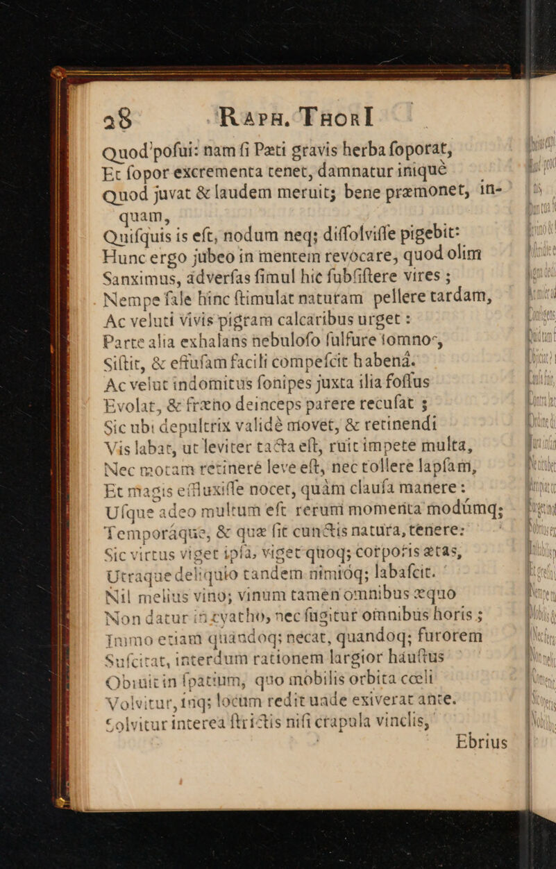 P e VT Finge —d———Ó——M——É- x IR an RP 2t M ront t MER ee Rer rts Lm ! 38 R2arRH. TgonI Quod pofui: nam fi Pati gravis herba foporat, Et fopor excrementa tenet, damnaturiniqué — . Quod juvat &amp; laudem meruit; bene premonet, 1n- quam, Quifquis is eft, nodum neq; diffolviffe pigebit: Hunc ergo jübeo in mentem revocare, quod olim Sanximus, adverfas fimul hic fub(iftere vires ; Nempe fale hinc ftimulát naturam pelleretardam, — [i5 Ac veluti Vivis pigram calcaribus urget : | Parte alia exhalans nebulofo fulfure tomnos, Siftit, &amp; efufam facili compefcit habenà. Ac velut indomitus fonipes juxta ilia foffus Evolat, &amp; frzho deinceps parere recufat s Sic ubi depultrix validé movet, &amp; retinendi Vis labat, ut leviter tacta eft, ruit impete multa, Nec motam retineré leve eft, nec tollere lapfari, Et magis effluxiffe nocet, quàm claufa manere : Uíque adeo multum eft rerumi momeritamodümq; - n Temporáque, &amp; que fit cundis natuta, tenere: | Sic virtus viget ipla, viget quoq; corpotis 2t35, Utraque deliquio tandem nimióq; labafcit. T. Sufcitat, interdum rationem largior háuttus Obiuitin fpattum, quo mobilis orbita cceli Volvitur, tiq; locam redit uade exiverat ance. c olvitur interea ftrictis nifi ctapula vinclis, | Ebrius |