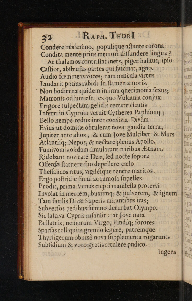 3a s Ra»à. Titoál : Condere resanimo, populique attante corona Condita mente prius memori diffundere lingua ? At thalamos contriftat iners, piger halitus, ipfo  Caftior, abftrufas partes qui fafcinat, agno. | Audio fcemineas voces; nam maícula virtus Laudarit potiusrabidi fufflamen amoris. - Non hodierna quidem infirmi querimonia fexus; Matronis odium eft, ex quo Vulcania conjux Frigore fuípectam gelidis certare cicutis Inferri in Cyprum vetuit Cytherea Paphámq ; Bello nempe redux inter convivia Divüm Evius ut domitz obtulerat nova: gaudia terra Jupiter ante alios ; &amp; cum Jove Mulciber &amp; Mars Atlantí(q; Nepos, &amp; nectare plenus Apollo, Fumivom:s olidam fimularant naribus ZEtnam. Ridebant novitate Dez, fed nocte fopora Offenfz ftatuere fuo depellere caclo Theffalicos ritus; vigiléfque tenere maritos. Ergo poftridie fimul ac fumofa fupellex Prodit, prima Venus copti manifeíta protervi Involat in mercem, buximq; &amp; pulverem, &amp;ignem |. . Tam facilis Divx Superis mirantibus iras; Subveríos pedibus fummo deturbat Olympo. Sic lafciva Cypris infaniit : at Jove nata Bellatrix, nemorum Virgo, Pindiq; forores Sparías relliquias gremio legére, patremque Thyrfigerum obnixé nova fupplementa rogarunts Subfidium &amp; voto:;gratis retulere pudico. Ingens |.
