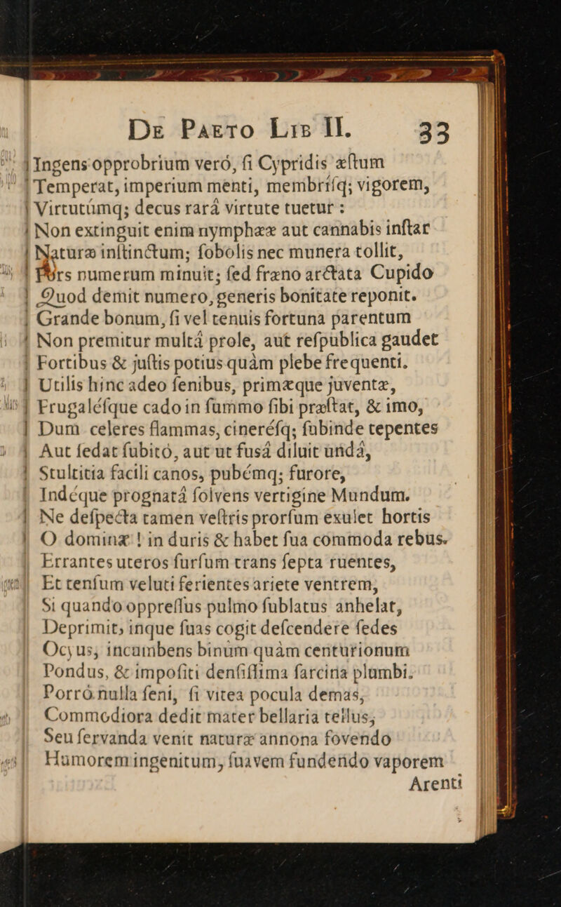 p NP P Lad ou» Dz Parro Lrs Ill. 3 | Ingens opprobrium veró, (i Cypridis etum | | Temperat, imperium menti, membrríq; vigorem, | | Virtutümq; decus rará virtute tuetur : | ! Non extinguit enim nymphzz aut cannabis inftar ! Natura inftin&amp;um; fobolis nec munera tollit, ! Pors numerum minuit; fed freno arctata Cupido | Quod demit numero, generis bonitate reponit. | Grande bonum, fi vel tenuis fortuna parentum ! Non premitur multá prole, aut refpublica gaudet ! Fortibus &amp; juftis potius quàm plebe frequenti. | Utilis hinc adeo fenibus, primzque juventz, | Frugaléfque cado in fummo fibi praftat, &amp; imo, | Dum celeres flammas, cineréfíq; fabinde tepentes ] Q3 Aut fedat fuübitó, aut ut fusá diluit unida, Stultitia facili canos, pubémq; furore, Indéque prognatá folvens vertigine Mundum. Ne defpecta tamen veftris prorfum exulet. hortis O dominz:! in duris &amp; habet fua commoda rebus. Errantes uteros furfum trans fepta ruentes, l Et tenfum veluti ferientes ariete ventrem, l Si quando oppreffus pulmo fublatus anhelat, Deprimit; inque fuas cogit defcendere fedes Ocyus, incambens binum quàm centurionum Pondus, &amp; impofiti deniffima farciria plambi. Porró nulla feni, fi vitea pocula demas, Commodiora dedit mater bellaria tetlus; Seu fervanda venit natura annona fovendo Humorem ingenitum, fuavem funderido vaporem Arentt -—