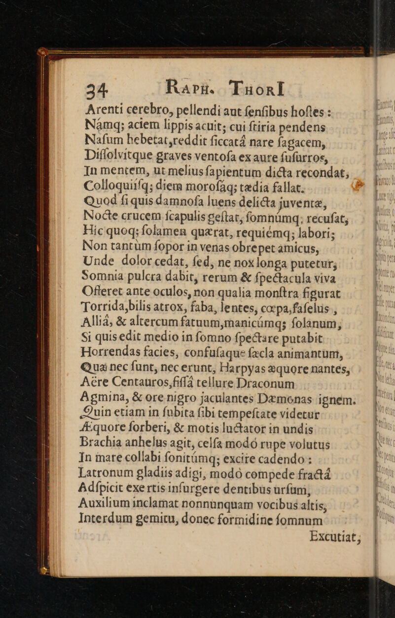 24. Raru. 'Tuonl Arenti cerebro, pellendi aut fenfibus hofles : Naàmq; aciem lippis acuit; cui ftiria pendens Nafum hebetat,reddit ficcatá nare fagacem, Diflolvitque graves ventofa ex aure fufürros, In mentem, ut melius fapientum dicta recondat; Colloquiifq; diera morofáq; tedia fallat. : Quod fi quis damnofa luens delicta juvente, Nocte crucem Íícapulis geftat, fomnümq; recufat; Hic quoq: folamen quarat, requiémq; labori; Non tantüm fopor in venas obrepet amicus, Unde dolor cedat, fed, ne nox longa putetur; Somnia pulcra dabit, rerum &amp; fpectacula viva Offeret ante oculos, non qualia monftra figurat Torrida,bilis atrox, faba, lentes, cocpa,fafelus , Allia; &amp; altercum fatuum,manicámqs folanum; Si quis edit medio in fomno fpectare putabit Horrendas facies, confufaque facla animantum, Quai nec funt, nec erunt, Harpyas squore nantes, Aere Centauros,fiff4 tellure Draconum ! Agmina, &amp; ore nigro jaculantes Dzmonas ignem. | Quin etiam in fubita fibi tempeftate videtur 3 4Equore forberi, &amp; motis luctator in undis | Brachia anhelus agit, celfa modó rupe volutus In inare collabi fonitámq; excite cadendo : Latronum gladiis adigi; modo compede fra&amp;tá Adfpicit exe rtis infurgere dentibus urfüni, Auxilium inclamat nonnunquam vocibus altís; Interdum gemitu, donec formidine fomnum Excutiat;
