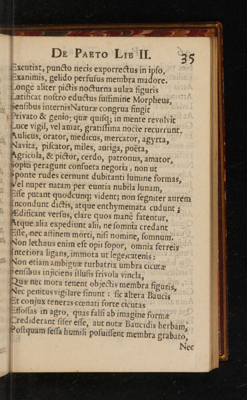 [:xcutiat, puncto necis exporre&amp;us in ipfo, IExanimis, gelido perfufus membra madore. [Longe aliter pictis no&amp;urna aulaa figuris Latificat noftro eductus (uffimine Morpheus, Benfibus internisNatura congrua fingit Privato &amp; genio: quz quifq; in mente revolvit .uce vigil, vel amat, gratiffima nocte recurrunt. Aulicus, orator, medicus, mercator, agyrta, INavità, pifcator, miles, auriga, poeta, Agricola, &amp; pi&amp;or, cerdo, patronus, amator, Bopiti peragunt confueta negotía , non ut Pponte rudes cernunt dubitanti lumine formas, el nuper natam per euntia nubila lunam, EEfle patant quodcunq; vident; non fegniter aurem [ncondunt dictis, atque enthymemata cudunt 1 fEdificant verfus, clare quos mane fatentur, itque alia expediunt alii, nefomnia credant fle, nec affinem morti, nifi nomine, fomnum. ' [Non lethaus enim eft opii fopor, omnia ferreis [nteriora lipans, immota ut legescatenis : 7 INon etiam ambiguz turbatrix umbra cicutz (enfibus injiciens illufis frivola vincla, j-eus nec mota tenent objectis membra figuris, INec penitusvigilare finunt : fic altera Dbaucis IEt conjux tenerzs ccenati forte cicutas IEfloffas in agro, quas falfi ab imagine forma [Lrediderant fifer effe, aut notz Daucidis ) herbam, IPoftquam feffa humili pofuiffent membra gtabato, Nec