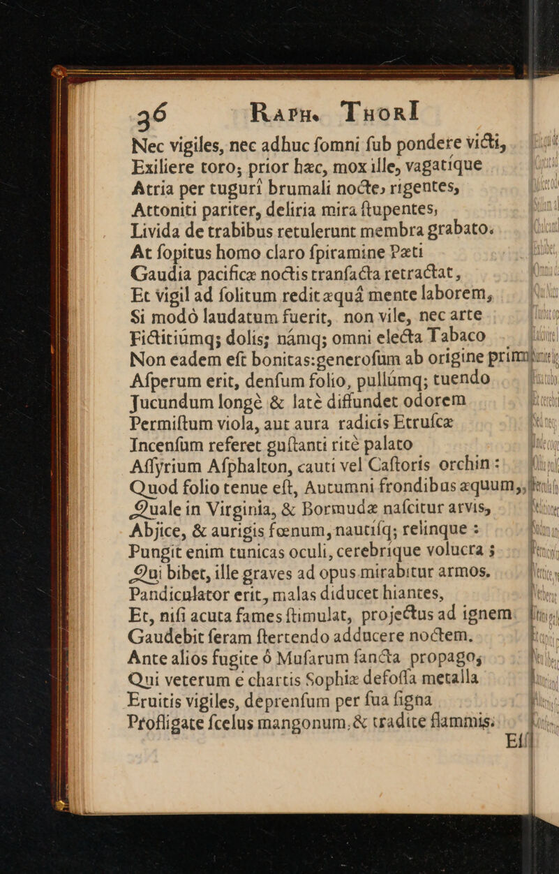 Nec vigiles, nec adhuc fomni fub pondete victi, Exiliere toro; prior hac, mox ille, vagatique Atria per tuguri brumali nocte, rigentes, Attoniti pariter, deliria mira ftupentes, Livida de trabibus retulerunt membra grabato. At fopitus homo claro fpiramine Pati Gaudia pacifice noctis tranfacta retractat , Et vigil ad folitum redit aquá mente laborem, Si modo laudatum fuerit, non vile, nec arte Fi&amp;itiumq; dolis; námq; omni electa Tabaco .. | Non eadem eft bonitas:generofum ab origine primu Afperum erit, denfum folio, pullümq; tuendo | Jucundum longé &amp; laté diffundet odorem Permiítum viola, aut aura radicis Etruíce Incenfum referet gnítanti rité palato Affyrium Afphalton, cauti vel Caftoris orchin : Q uod folio tenue eft, Autumni frondibus equum, Quale in Virginia, &amp; Bormudz naícitur arvis, tw Abjice, &amp; aurigis foenum, nautiíq; relinque : Pungit enim tunicas oculi, cerebrique volucra ; Qui bibet, ille graves ad opus.mirabitur armos. Pandicnlator erit, malas diducet hiantes, li Et, nifi acuta fames (timulat, projectus ad ignem. [inj Gaudebit feram ftertendo adducere noctem. Ante alios fugite ó Mufarum fancta propago; | Qui veterum e chartis Sophiz defoffa metalla Eruitis vigiles, deprenfum per fua figna Profligate fcelus rmnangonum,&amp; tradite flammis. Etf]