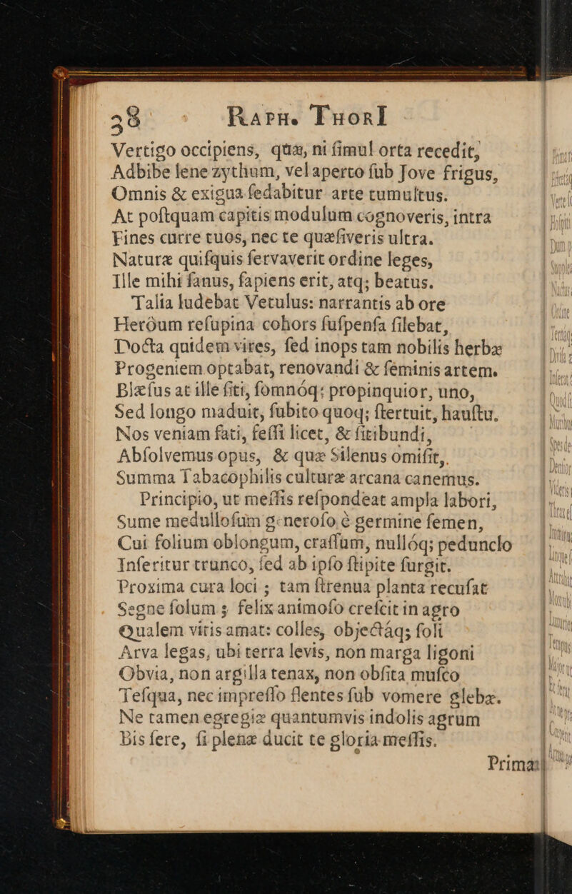 Rarm. TIuonI Vertigo occipiens, qtia, ni fimul orta recedit, Adbibe lene zythum, velaperto fub Jove frigus, Omnis &amp; exigua fedabitur arte cumultus. At poftquam capitis modulum cognoveris, intra Fines curre tuos, nec te quafiveris ultra. Nature quifquis fervaverit ordine leges, Ille mihi fanus, fapiens erit, atq; beatus. Talia ludebat Vetulus: narrantis ab ore Heróum refupina cohors fufpenfa filebat, D'octa qutdem vires, fed inops tam nobilis herbz Progentem optabat, renovandi &amp; feminis artem. Blzíus at ille fiti, fomnóq: propinquior, uno, Sed longo maduit, fubito quoq; ftertuit, hauftu. Nos veniam fati, feífi licet, &amp; fitibundi, Abíolvemus opus, &amp; quz Silenus omifit, Summa Tabacophilts culture arcana canemus. Principio, ut meífis refpondeat ampla labori, Sume medullofum g:nerofo à germine femen, Cui folium oblongum, craffum, nullóq; pedunclo Inferitur trunco, fed ab ipfo ftipite furgit. Proxima cura loci ; tam ftrenua planta recufat Segne folum s. felix animofo crefcit in agro Qualem vitis amat: colles, objectáq; foli Arva legas, ubi terra levis, non marga ligoni Obvia, non argilla tenax, non obfita mufco Tefqua, nec impreffo flentes füb vomere Slebaz. Ne tamen egregiz quantumvis indolis agrum Disfere, fi plenz ducit te gloria melffis. Primas ^^
