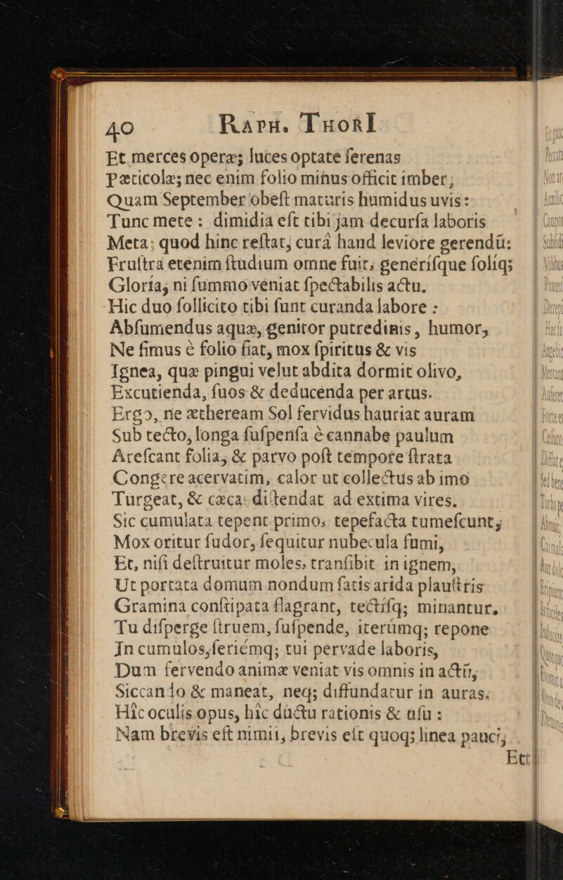 AO Rargz. TuonI Et merces operas luces optate ferenas Paticolz; nec enim folio minus officit imber; Quam September obeft maturis humidus uvis : Tunc mete: dimidia eft tibi ijam decurfía laboris Meta: quod hinc reftat; curá hand leviore gerendü: Fruitra etenim ftudium omne fuit, generifque foliq; Gloria; ni fummo veniat fpectabilis actu. Hic duo follicito tibi funt curanda labore : Abfumendus aqua, genitor putredimis , humor, Ne fimus é folio fiat, mox fpiritus &amp; vis Ignea, qua pingui velut abdita dormit olivo, Excutienda, fuos &amp; deducenda per artus. Ergo, ne ztheream Sol fervidus hauriat auram Sub tecto, longa fufpenfa &amp; cannabe paulum Arefcant folia; &amp; parvo poft tempore flrata Cong:reacervatim, calor ut collectus ab imo Turgeat, &amp; caca: ditendat. ad extima vires, Sic cumulata tepent primo; tepefacta tumefcunt; Mox oritur fudor, fequitur nubecula fumi, Et, nifi deftruitur moles; tranfibit in ignem, Ut portata domam nondum fatis arida plautris Gramina confttpata flagrant, te&amp;ifq; minantur, Tu difperge (truem ,fufpende, irerümq; repone jn cumulos, ;feriémq; tut pervade laboris, Dum fervendo anima veniat vis omnis in actü; Siccan1o &amp; maneat, neq; diffundatur in auras. Hic oculis opus, hic dü&amp;u rationis &amp; afü : Nam brevis eft nimii, brevis eít quoq; linea pauci; . | Ect|