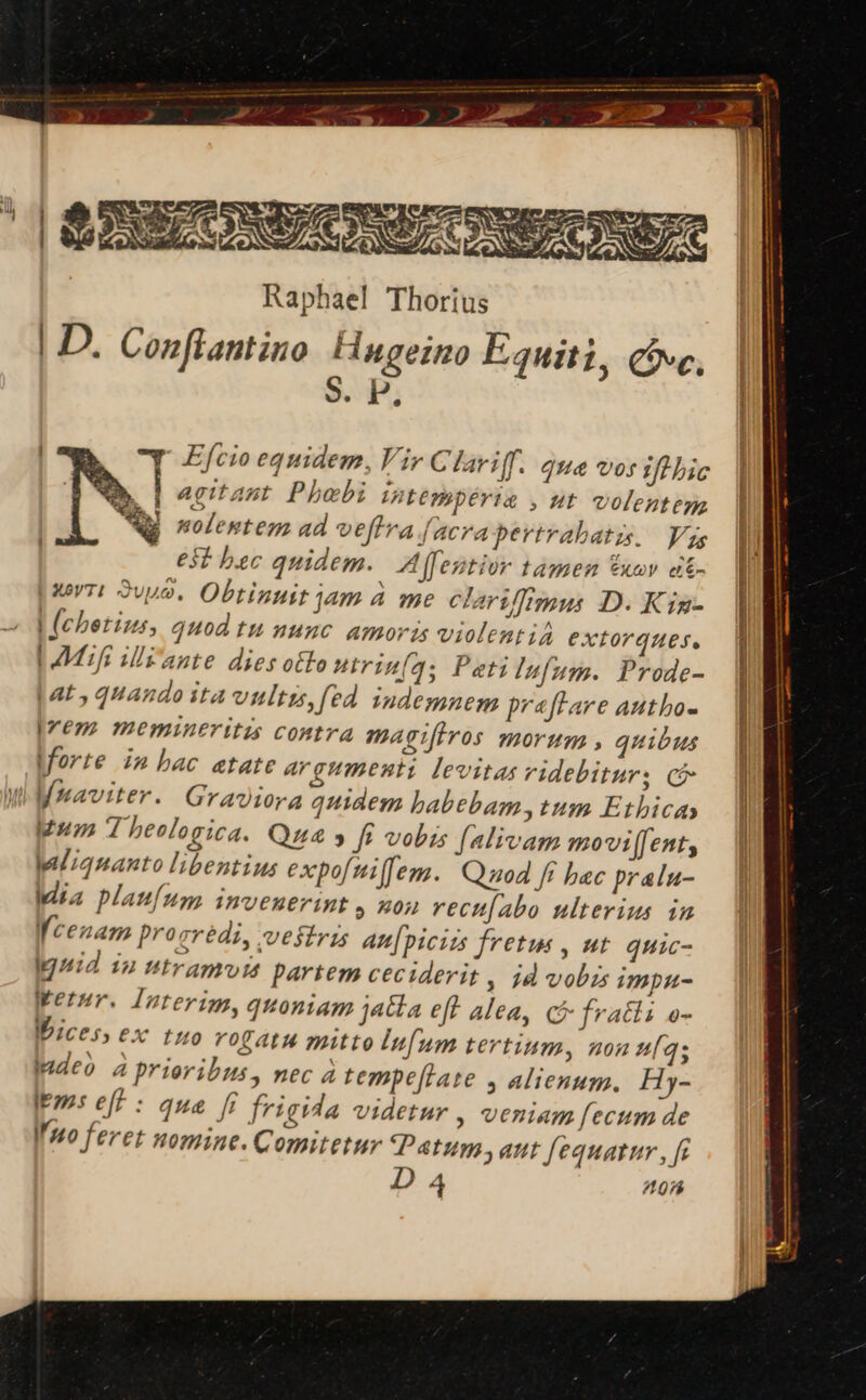 JE aud Ep x af Raphael Thorius | D. Conflantino. Hugeino Equiti, Cove, $. P. wWIMmuul ee Ke mST MPRSS ERIGI rr E x DUXC MA GR ADUERM i p Efcio equidem, Vir C lariff. que vos ifl bic agitant. Phobi intempérie , ut volentega | wolenten ad veffrafacrapertrabatis, Vas et bac quidem. Affentior tamen Vuov at- prr: 2vuo. Obtinuit jam à me clariffimus D. Kig- | (cbetius, quod tu nunc Amoris violentia extorques. LM illz'ante dies oto Hrin(4; Petilufum. Prode- lat, quando ita vultis, fed indemuem praftare autho- Irem memineritis contra magifiros morum , quibus lforte in bac atate argumenti levitas videbitur; có Mi MMaviter. Graviora quidem habebam, tum Etbicay Mum T beologica. Qu » fi vobis [alivam movi[[enty liqnanto libentius expofmiffem. Quod ff bac pralu- Idia plau[um imvenerint y non rect[abo ulterius in i cenam progrédi, vestris au[piciis fretus , nt quic- — | Ignid 12 ntramvis partem ceciderit ; 1d vobis impu- Werur. Interim, quoniam jaBla eff alea, Ci fratli e- WWicess ex tuo rogatu mitto Iufum tertium, non Íqs adeo à prioribus, nec à tempeflate , alienum, Hy- Itm: eff : que fr frigida videtur , veniam fecum de Imo feret nomine. Comitetur Patum; aut fequatur, [i I