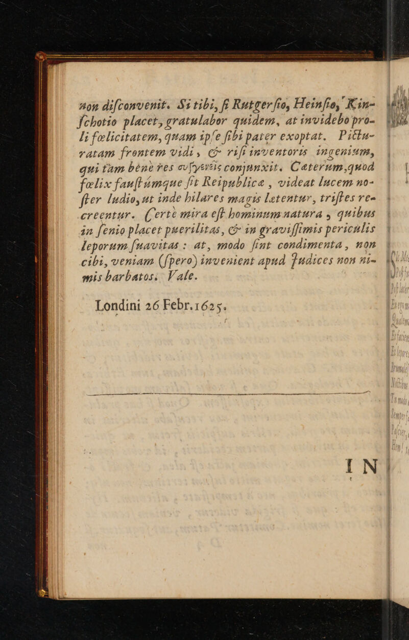 nou difconvenit. Si tibi, f Rutger fto, Heinfio, ' Kin- fchotio placet, gratulabor quidem, at invidebopro- li felicitatem, quam ip/e fibi pater exoptat. Pitba- ratam frontem vidi, c vifi inventors ingenium, | qui tam béne ves cv[yercis conjmnxit. Ceterum,quod |. | felix fau[l mque ft Reipublicae , videat Incem no- fi** ludio, ut inde hilares HA T 14 letentur, triftes ve- creentur.. (Certé mira eft hominum uatura , quibus. | ia fenio placet puerilitas, in graviffimis periculis. | leporum [uavitas : at, modo fimt condimenta , non cibi, veniam (fpero) invenient apud qudices non ni- mis barbatoss/ Vale.  Londini 26 Febr.1625.
