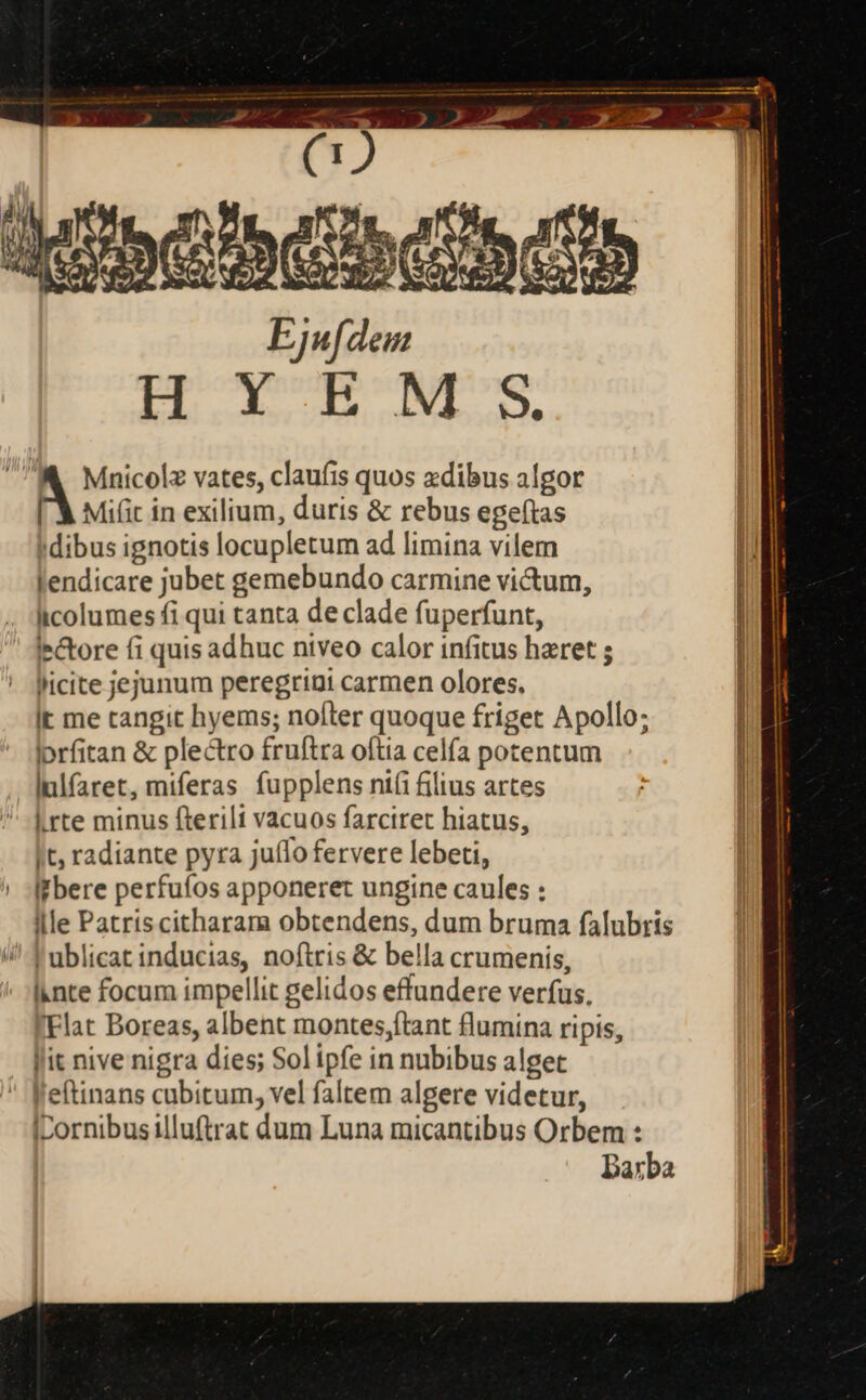 NNUS Éjnfdon E de m cede  Mnicolz vates, claufis quos zdibus algor [ X Mifit in exilium, duris &amp; rebus ege(tas ! dibus ignotis locupletum ad limina vilem lendicare jubet gemebundo carmine victum, iicolumes fi qui tanta de clade fuperfunt, lectore fi quis adhuc niveo calor infitus haret ; licite jejunum peregriai carmen olores. It me tangit hyems; nofter quoque friget Apollo; lorfitan &amp; plectro fruftra oftia celfa potentum lnlfaret, miferas fupplens ni(i filius artes L.rte minus fterilt vacuos farciret hiatus, It, radiante pyra juílo fervere lebeti, ! bere perfuíos apponeret ungine caules : llle Patriscitharama obtendens, dum bruma falubris !ublicat inducias, noftris &amp; bella crumenis, Inte focum impellit gelidos effundere verfus, :Flat Boreas, albent montes,ftant flumina ripis, lit nive nigra dies; Sol ipfe in nubibus alget l'eftinans cubitum, vel faltem algere videtur, ILornibusilluftrat dum Luna micantibus Orbem : Darba