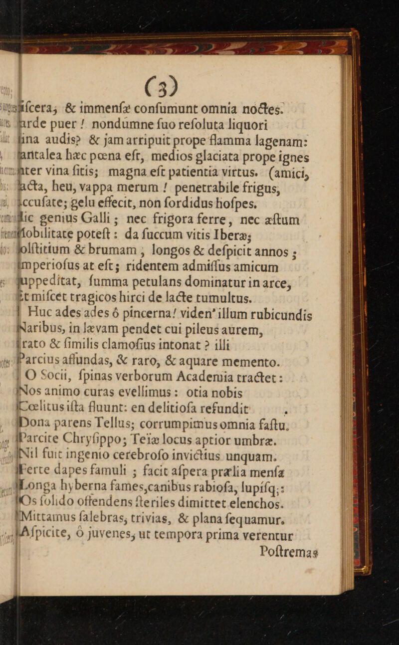 x (3) lina audis? &amp; jamarripuit prope flamma lagenam: gntalea hzc poena eft, medios glaciata prope ignes — Ej —C Acta, heu, vappa merum ! penetrabile frigus, ;ccufate; gelu effecit, non fordidus hofpes. lolítittum &amp; brumam , longos &amp; defpicit annos ; imperiofus at eft; ridentem admiffus amicum juppeditat, fumma petulans dominatur in arce, £t mifcet tragicos hirci de lacte tumultus. | Huc ades ades ó pincerna! viden' illum rubicundis Naribus, in levam pendet cui pileus aurem, irato &amp; fimilis clamofius intonat ? illi | O Socit, fpinas verborum Academia tractet : INos animo curas evellimus: otia nobis I[-celitus ifta fluunt: en delitiofa refundit . Dona parens Tellus; corrumpimus omnia faftu. IFerte dapes famuli ; facit afpera pralia menfa IIOs tolido offendens fteriles dimittet elenchos. I Mittamus falebras; trivias, &amp; plana fequamur.
