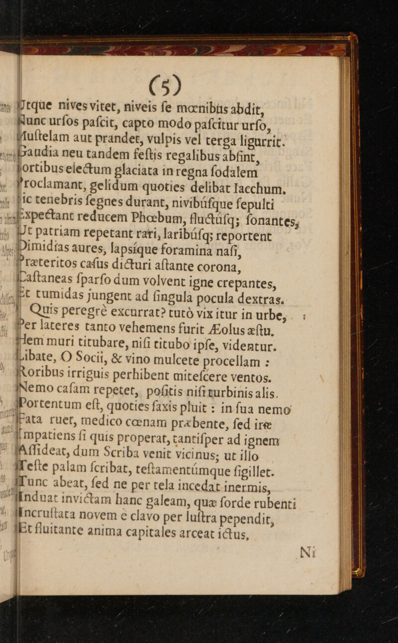 (5) »; tque nives vitet, niveis fe mocnibis abdit, Runc uríos pafcit, capto modo pafcitur urío, gWtuftelam aut prandet, vulpis vel terga ligurrit. «i paudia neu tandem feftis regalibus abfint, Jortibus electum glaciata in regna fodalem l'roclamant, gelidum quoties delibat Iacchum. 4; [Ic tenebris fegnes durant, nivibáfque fepulti ysPxpectant reducem Phoebum, flu&amp;üfa; fonantes; Jt patriam repetant rati, laribáfq; reportent ,,Jpimidias aures, lapsíque foramina nafi,  f'reteritos cafus dicturi aftante corona, iraftaneas fparfo dum volvent igne crepantes, 4t tumidas jungent ad fingula pocula dextras. , || Quis peregre excurrat? tutó vix itur in urbe, ;, Per lateres tanto vehemens furit olus zftu. lem muri titubare, ni(i titubo ipfe, videntur. libate, O Socit, &amp; vino mulcete procellam : IXoribus irriguis perhibent mitefcere ventos. INemo cafam repetet, pofitis nifi turbinis alis. JPortentum eft, quoties faxis pluit : in fua nemo .Irata ruet, medico coenam pr«bente, fed ire [ mpatiens fi quis properat, tantifper ad ignem Affideat, dum Scriba venit vicinus; ut illo IWefte palam fcribat, teftamentámque figillet. ' A'unc abeat, fed ne per tela incedat inermis, linduat invictam hanc galeam, qua forde rubenti ^ Jfincruftata novem e clavo per luftra pependit, * [Et fluitante anima capitales arceat ictus,
