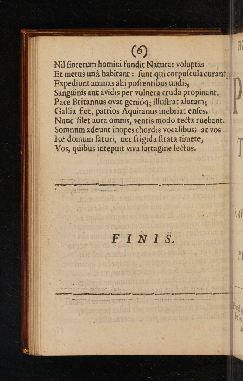 peru MÀ LL LAALALLALLLLL—A—A | (6) Nil fincerum homini fundit Natura: voluptas Et metus unà habitant : funt qui corpulcula curant;; Expediunt animas alii pofcentibus undis; | Sangtiinis aut avidis per vulnera cruda propinant. — || J Pace Britannus ovat genióq; illuftrat alutam; | Gallia flet, patrios Aquitanus inebriat enfes, Nunc filet aura omnis, ventis riodo tecta ruebant. Somnum adeunt inopes chordis vocalibus; at vos lté domum faturi, nec frigida ftrata timete, Vos, quibus intepuit viva fartagine lectus.