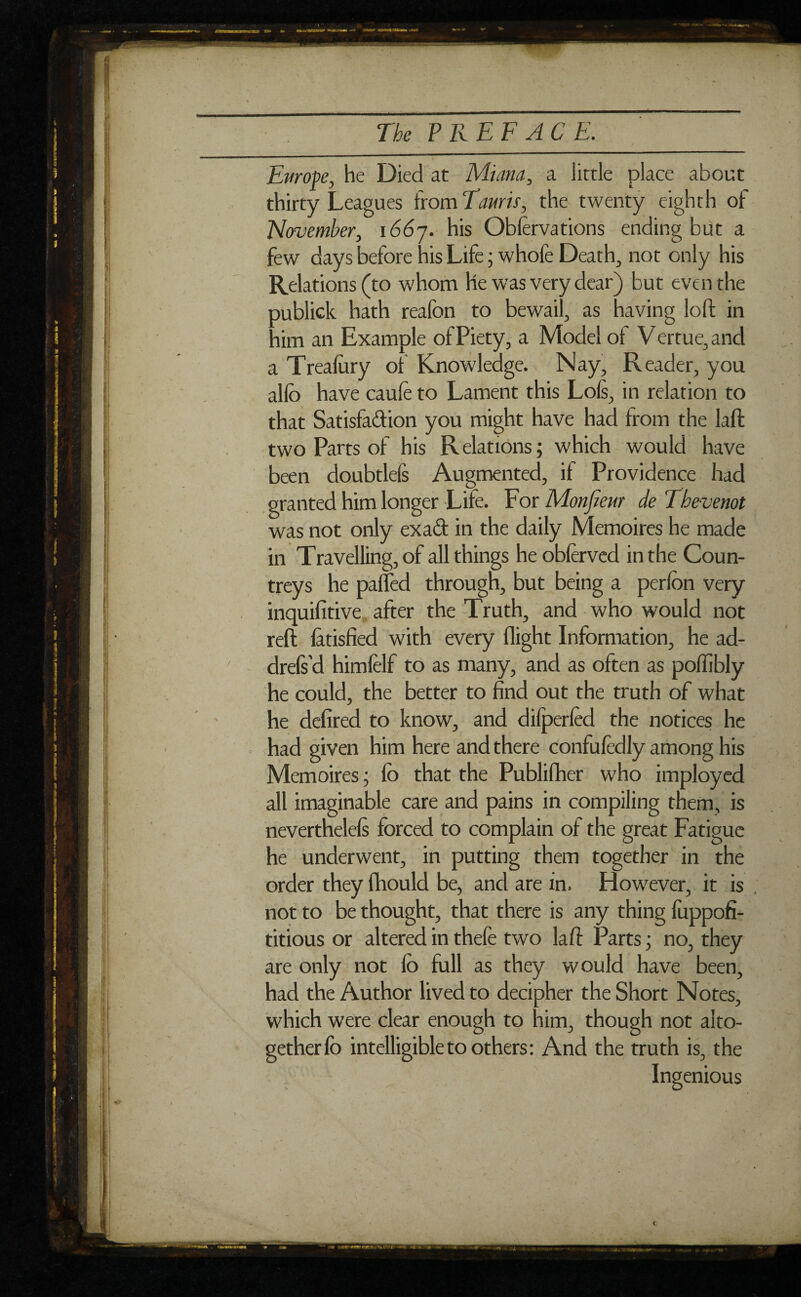 Europe, he Died at Minna, a little place about thirty Leagues from Tamis, the twenty eighth of November, i66j. his Oblervations ending but a few days before his Life ; whofe Deaths not only his Relations (to whom he was very dear) but even the oublick hath reafon to bewail, as having loft in aim an Example of Piety, a Model of V ertue, and a Trealitry of Knowledge. Nay, Reader, you allô have caufe to Lament this Lois, in relation to that Satisfaction you might have had from the laft two Parts of his Relations; which would have been doubtlefs Augmented, if Providence had granted him longer Life. For Monfieur de Thevenot was not only exaCt in the daily Mémoires he made in Travelling, of all things he oblerved in the Coun¬ treys he paffed through, but being a perlon very inquifitive after the Truth, and who would not reft làtisfied with every flight Information, he ad- drefs’d himfelf to as many, and as often as polfibly he could, the better to find out the truth of what he defired to know, and dilperled the notices he had given him here and there confufedly among his Mémoires ; lb that the Publifher who imployed all imaginable care and pains in compiling them, is neverthelels forced to complain of the great Fatigue he underwent, in putting them together in the order they fhould be, and are in. However, it is not to be thought, that there is any thing fuppofi- titious or altered in thele two laft Parts ; no, they are only not lo full as they would have been, had the Author lived to decipher the Short Notes, which were clear enough to him, though not alto¬ gether lo intelligible to others: And the truth is, the Ingenious