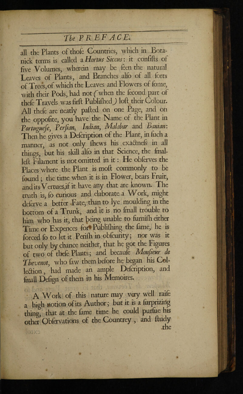 / all the Plants of thofe Countries, which in Bota- nick terms is called a Hortus Siccus : it conflits of five Volumes, wherein may be feen the natural Leaves of Plants, and Branches alio of all forts of Trees, of which the Leaves and Flowers of fome, with their Pods, had not (when the fécond part of thefe Travels was firft Publifhed) loft their Colour. All thefe are neatly pafted on one Page, and on the oppofite, you have the Name of the Plant in Tortuguefe, / ^crj/.iii. Inàiâtty IVlcilcibuY and Ixinuin. Then he gives a Defcription of the Plant, in fuch a manner, as not only fhews his exaânels in all things, 'but his skill allb in that Science, the Imal- left Filament is not omitted in it : He obferves the Places where the Plant is mod commonly to be found ; the time when it is in Flower, bears Fruit, and its Vertues,if it have any that are known. The truth is, fo curious and elaborate a Work, might deleave a better -Fate, than to lye. moulding in the bottom of a Trunk, and it is no fmall trouble to him who has it, that being unable to fhrnifh either Time or Expences for4» Publifhing the lame, he is forced fo to let it Perifh in obfeurity; nor was it but only by chance neither, that he got the Figures of two of thefe Plants; and becaufe Monfieur de Tbevenot, who faw them before he began his Col- ledion, ' had made an ample Defcription, and fmall Defign of them in his Mémoires. éfh ■ A Work of this nature may very well raife a high notion of its Author; but it is a furprizing thing, that at the fame time he could purfue his other' Gbfervations of the Countrey , and ftudy .the »